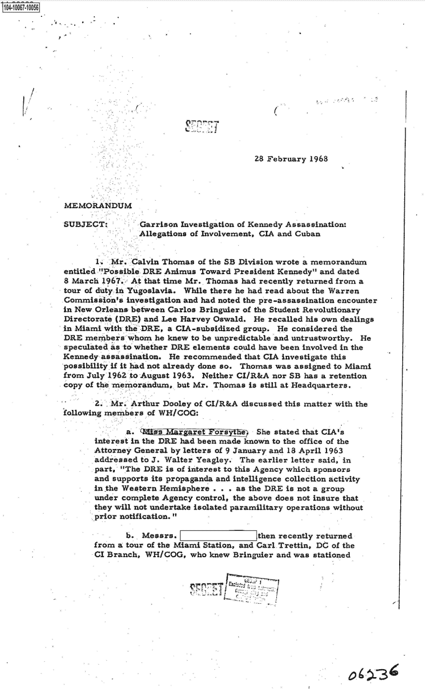 handle is hein.jfk/jfkarch08327 and id is 1 raw text is: 0O4 0O67 00O56








      /






                                                      28 February 1968




             MEMORANDUM

             SUBJECT:        Garrison Investigation of Kennedy Assassination:
                             Allegations of Involvement, CIA and Cuban


                    1. Mr. Calvin Thomas  of the SB Division wrote a memorandum
             entitled 'Possible DRE Animus Toward President Kennedy and dated
             8 March 1967. At that time Mr. Thomas had recently returned from a
             tour of duty in Yugoslavia. While there he had read about the Warren
             Commission's investigation and had noted the pre-assassination encounter
             in New Orleans between Carlos Bringuier of the Student Revolutionary
             Directorate (DRE) and Lee Harvey Oswald. He recalled his own dealings
             in Miami with the'.DRE, a CIA-subsidized group. He considered the
             DRE members   whom he knew to be unpredictable and untrustworthy. He
             speculated as to whether DRE elements could have been involved in the
             Kennedy assassination. He recommended  that CIA investigate this
             possibility if it had not already done so. Thomas was assigned to Miami
             from July 1962 to August 1963. Neither CI/R&A nor SB has a retention
             copy of the memorandum, but Mr. Thomas  is still at Headquarters.

                   .2. Mr. Arthur Dooley of CI/R&A discussed this matter with the
             following members of WH/COG:

                          a.   tes    ag              She stated that CIA's
                   interest in the DRE had been made known to the office of the
                   Attorney General by letters of 9 January and 18 April 1963
                   addressed to J. Walter Yeagley. The earlier letter said, in
                   part. The DRE  is of interest to this Agency which sponsors
                   and supports its propaganda and intelligence collection activity
                   in the Western Hemisphere . . . as the DRE is not a group
                   under complete Agency control, the above does not insure that
                   they will not undertake isolated paramilitary operations without
                   prior notification.

                          b.  Messrs.             t    then recently returned
                   from a tour of the Miami Station, and Carl Trettin, DC of the
                   CI Branch, WH/COG,   who knew Bringuier and was stationed


