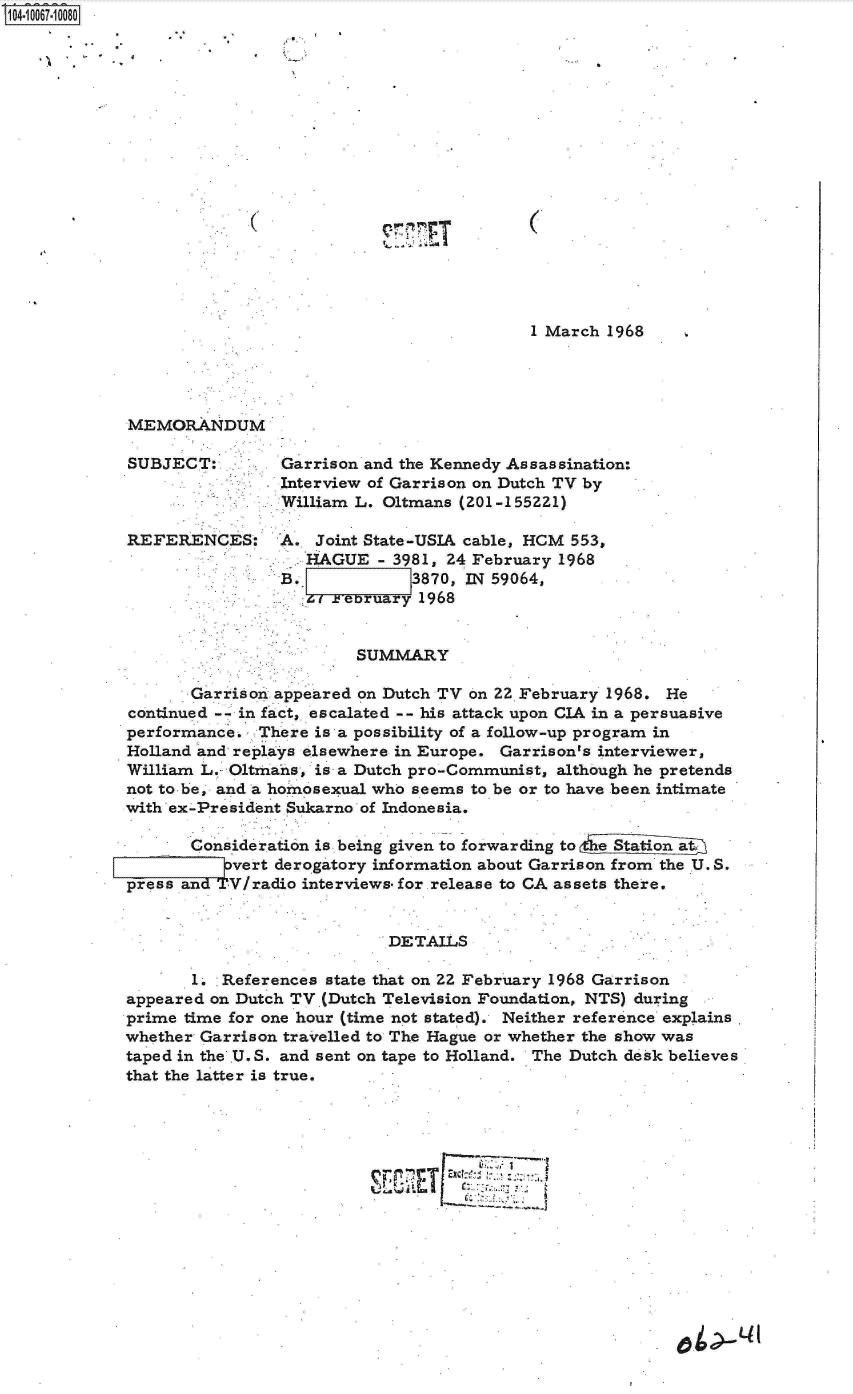 handle is hein.jfk/jfkarch08331 and id is 1 raw text is: S1O4~iOO67~1OO8O


Pr~.


(


1 March 1968


MEMORANDUM

SUBJECT:



REFERENCES:


Garrison and the Kennedy Assassination:
Interview of Garrison on Dutch TV by
William L. 01tmans (201 -1 55221)

A.  Joint State-USIA cable, HCM 553,
   HAGUE   - 3981, 24 February 1968
B. 1     -7   3870, IN 59064,
   '4 rebruary 1968


                         SUMMARY

       Garrison appeared on Dutch TV on 22 February 1968. He
continued -- in fact, escalated -- his attack upon CIA in a persuasive
performance.  There is a possibility of a follow-up program in
Holland and replays elsewhere in Europe. Garrison's interviewer,
William L. O1tmahs, is a Dutch pro-Communist, although he pretends
not to be, and a homosexual who seems to be or to have been intimate
with ex-President Sukarno of Indonesia.

       Consideration is being given to forwarding to
           vert derogatory information about Garrison from the U. S.
press and  V/radio interviews. for release to CA assets there.


                            DETAILS

       1. .References state that on 22 February 1968 Garrison
appeared on Dutch TV (Dutch Television Foundation, NTS) during
prime time for one hour (time not stated). Neither reference explains
whether Garrison travelled to The Hague or whether the show was
taped in the U.S. and sent on tape to Holland. The Dutch desk believes
that the latter is true.




                                  [:   %


in,-W
Aw 4P,



