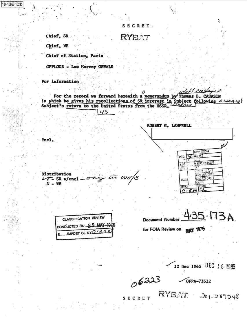 handle is hein.jfk/jfkarch08346 and id is 1 raw text is: S1O4~iOO67~1O215


K1,


Chief, SR .


SECRET

RYPQT


  Cief, WE

  Chief of Station, Paris

  .GPPLOOR - Lee Harvey OSWALD


For information


     For the record we forward herewith a memorandum b Thomas B. CAASIx
in   Leh he ives his recollecti .of SR interest  Subject follo ros__   .__
Sub1act a return to   United States from the USSR.


End.,






Distribution
t-2 SR v/end -'-
  3 - WE


CONoUCTED ON         6


  ROBDRT G. LAMPRELL


















Oocumant Numfber 135-113~

for FOIA Review on


12 Dec 1963 DEC  19


.0jpA3


--'-<VPA-73512


I.


Rlf n


SECRET


1


