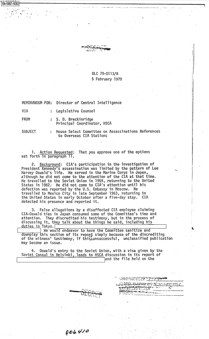 handle is hein.jfk/jfkarch08362 and id is 1 raw text is: 104.1 0067~10383


OLC 79-0113/8
5 February 1979


MEMORANDUM FOR:  Director of Central Intelligence

VIA              Legislative Counsel

FROM          :  S. D. Breckinridge
                 Principal Coordinator, HSCA

SUBJECT       :  House Select Committee on Assassinations References
                  to Overseas CIA Stations


     1.  Action Requested:
set forth in paragraph 11.


That you approve one of the options


     2.  Background:  CIA's participation  in the investigation of
President Kennedy's assassination was  limited by the pattern of Lee
Harvey Oswald's life.  He served  in the Marine Corps in Japan,
although he did not come to the attention of  the CIA at that time.
He travelled to the Soviet Union in  1959, returning to the United
States in 1962.  He did not come to  CIA's attention until his
defection was reported by the U.S.  Embassy in Moscow.  He
travelled to Mexico City in late September  1963, returning to
the United States in early October after  a five-day stay.  CIA
detected his presence and reported  it.

     3.  False allegations by a disaffected  CIA employee claiming
CIA-Oswald ties in Japan consumed some of the  Committee's time and
attention.  They discredited his testimony,  but in the process of
discussing it, they talk about the things he  said, including his
duties in Tokyo.
           We would endeavor to have the  Committee sanitize and
downplay this section of its repor~t simply because of the discrediting
of the witness' testimony, if thisAunsuccessful,   unclassified publication
may become an issue.

     4.  Oswald's entry to the Soviet Union, with  a visa given by the
Soviet Consul in Helsinki, leads to HSCA discussion  in its report of
                                         land the file held on the


- .. -. .A~. .~, ~. ~ ________


0 g) /a 4/,/ 4 0


