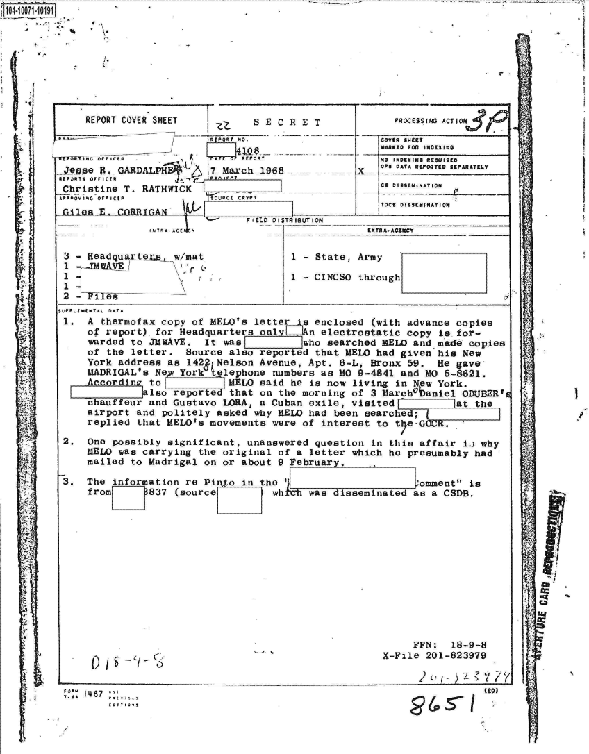 handle is hein.jfk/jfkarch08577 and id is 1 raw text is: 0410711911


     REPORT COVER SHEET   zz    S E C R E T

                          RE R NO.

  TI~5fNG OFFICER         A   REPORT
..Jease R. GARDALPH   6  7. March1968
R ( P 3 R T S  O F F I C R n Pv e r
Christine  T. RATHWICK
GPPevING OPPICCP         SURCC COYTPT
r.4 I n         _ (AT .AU v k


    PROCESING AcTION3i44

    CY SH(IT
MAK1   P08o iN09XIQ


V


aO INOEXING 4g0QJIREO
OPS 0 ATA BCP01'T9 SEPARATELY


CS DISSEMINATION


TOCI OSISEMINATION


                              FIELD DISTRIBUTION
              TRA-AGE y                           EX TO A. AGENCY

3 - Headquarteis  w/mat              1   State  Army
1  -.IREAVEJ 'r p
1
         2--Staeesm


            of A ther op of letter r CInclse th givn hi e



    York address as  42 MNelson Avenue, Apt. 6-L, Bronx 59,  He gave
    MADRIGAL's Ne  York t@lephone numbers as MO 9-4841 and MO 5-8621.
    Accord    to           MELO said he is now living in New York.
         !t1aso   reported that on the morning of 3 Marchabaniel ODUBER's
    chauffeur and Gustavo LORA, a Cuban exile, visited at the
    airport and politely asked why MELW had been searched;
    replied that MELW's movements were of interest to t eGOCR.

2.  One possibly significant, unanswered question in this affair ti why
    MELW was carrying the original of a letter which he presumably had
    mailed to Madrigal on or about 9 February.

3.  The information re Pir to in the '                    omment is
    from      837 (source         whtch was disseminated as a CSDB.


     FFN:  18-9-8
X-File 201-823979


A I S  - C,- C0


7.6A 4 8


(203


q
w



r


I


..


00615-1


