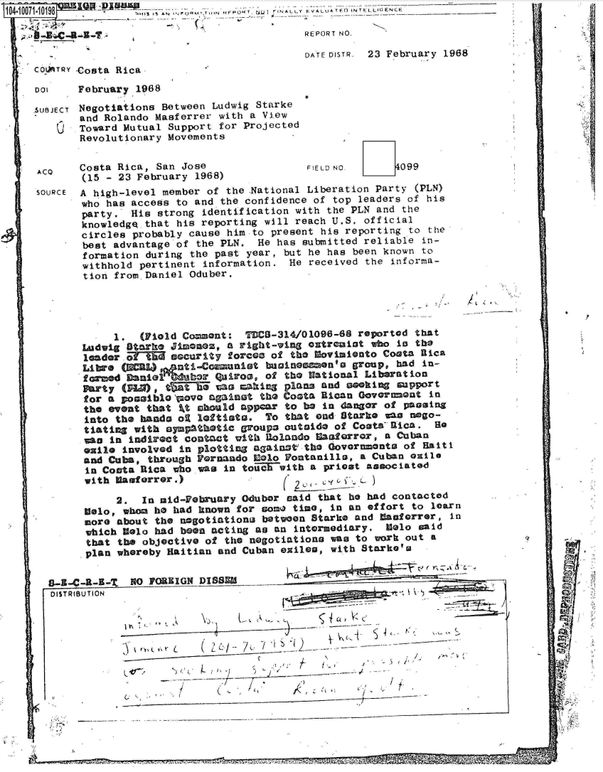 handle is hein.jfk/jfkarch08580 and id is 1 raw text is: 104-10071-10198      '-J 43l AN14Or- - . FNAL Y __________I~f LIG NC

                                                REPORT NO.

                                                DATE DISTR. 23 February 1968
     CO ATRY -Costa Rica

     DOI    February 1968
                 &a4i    n etween Ludwig Starke


NOegot   onW
and Rolando Masferrer with a View
Toward Mutual Support for Projected
Revolutionary Movements


ACO    Costa Rica, San Jose
       (15 - 23 February 1968)


FIELD NO.      099


SOURCE A high-level member of the National Liberation Party (PLN)
       who has access to and the confidence of top leaders of his
       party.  His strong identification with the PLN and the
       knowledge that his reporting will reach U.S. official
       circles probably cause him.to present his reporting to the
       best advantage of the PLN.  He has submitted reliable in-
       formation during the past year, but he has been known to
       withhold pertinent  information. He received the informa-
       tion from.Daniel Oduber.


A


     1.  (Field Comment:  TDCB-314/01096-68 reported that
Ladwig Starke Jimonz,  a right-wing extremist who in the
leader. o  Mscurity forces of the Movisionto Coata Bica
Libre (EL)     nti-Comunist  businGmneno   group, had in-
formed Daniol =br quirom, of the National Liberation
Party (PLO), tNfTf  vas caking plans and seking  support
for a posaibloepovo against the Costa Rican Goverment  in
the event that %t ahould appear to be in danger of passing
into the hands oi leftists.  To that end Starke wa  nego-
tating  with sympathetic groups outside of Coats-Rica.  So
was in indirect contact with Rolando Caarror,   a Cuban
exile involved in plotting against the Governnonts of Haiti
and Cuba, through Pernando Colo Pontanilla, a Cuban euile
in Costa Rica who was  in touiE with a priest associated
with lasforrer.)                f      I


           2.  In aid-February Odubor said that he had contacted
      Melo, when ho had known for some time, in an effort to learn
      more about the negotiations between Starke and  aulerror, in
      which Colo had been acting as an intermediary.  Melo said
      that the objective of the negotiations was to work out a
      plan whereby Haitian and Cuban exiles, with Starke's

B-i-C-I-I-Z  NO FOREIGN DISSE-
DISTRIBUTION


~r(~Vt L   ( Z~tI 7~.. 7 K __


417.


I     (  -,             ,~        '1


SUBJECT

   Cl


L- K


- . -


ON
ED
ra,


