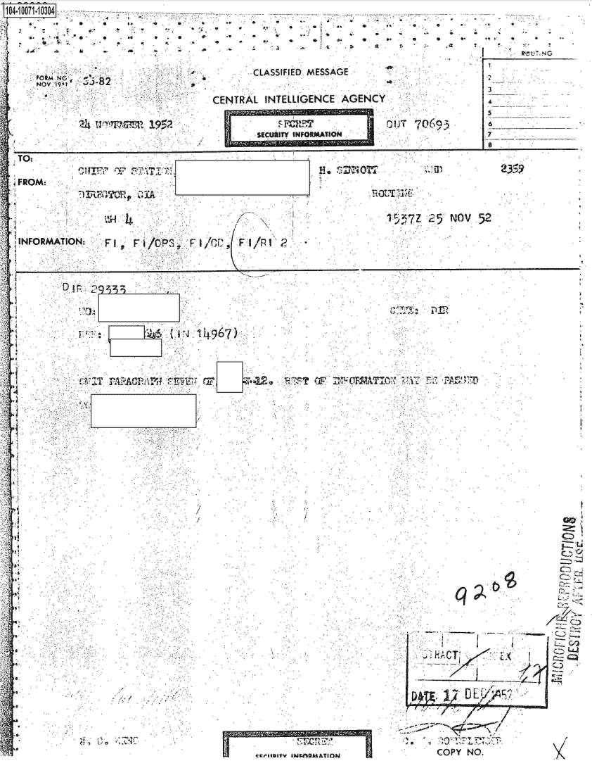 handle is hein.jfk/jfkarch08618 and id is 1 raw text is: 





NOV  19 '-82


.,  a . a
  9-  .9


9


9   a  a.   a
  a.. * **.~ej a.
*   9.  'I     -.
      *  .1  ..
          ~


0~  .9  9
9.  9   9


      CLASSIFIED. MESSAGE

CENTR AL INTELLIGENCE .AGENCY


OUT706-93


S.  at ~ S  a
   I      R~U~NG


   3

*   5
    6
    7
    Jo


TO:

FROM:


          VP                                            l 5x7Z25  NOV  52

INFORMATION:       'l /CPS~       Fl/F

    1.FFI/                     C   I   l


ii

II.


Djp 14967)


/


C>.


q


ccfrII5ITY lNgflMATION


I


COPY NO.


2~


I


ECU RITY INFORMATION


u A c p                  IFC T 47. Dim FRAT10'17: I. W 'P


0


