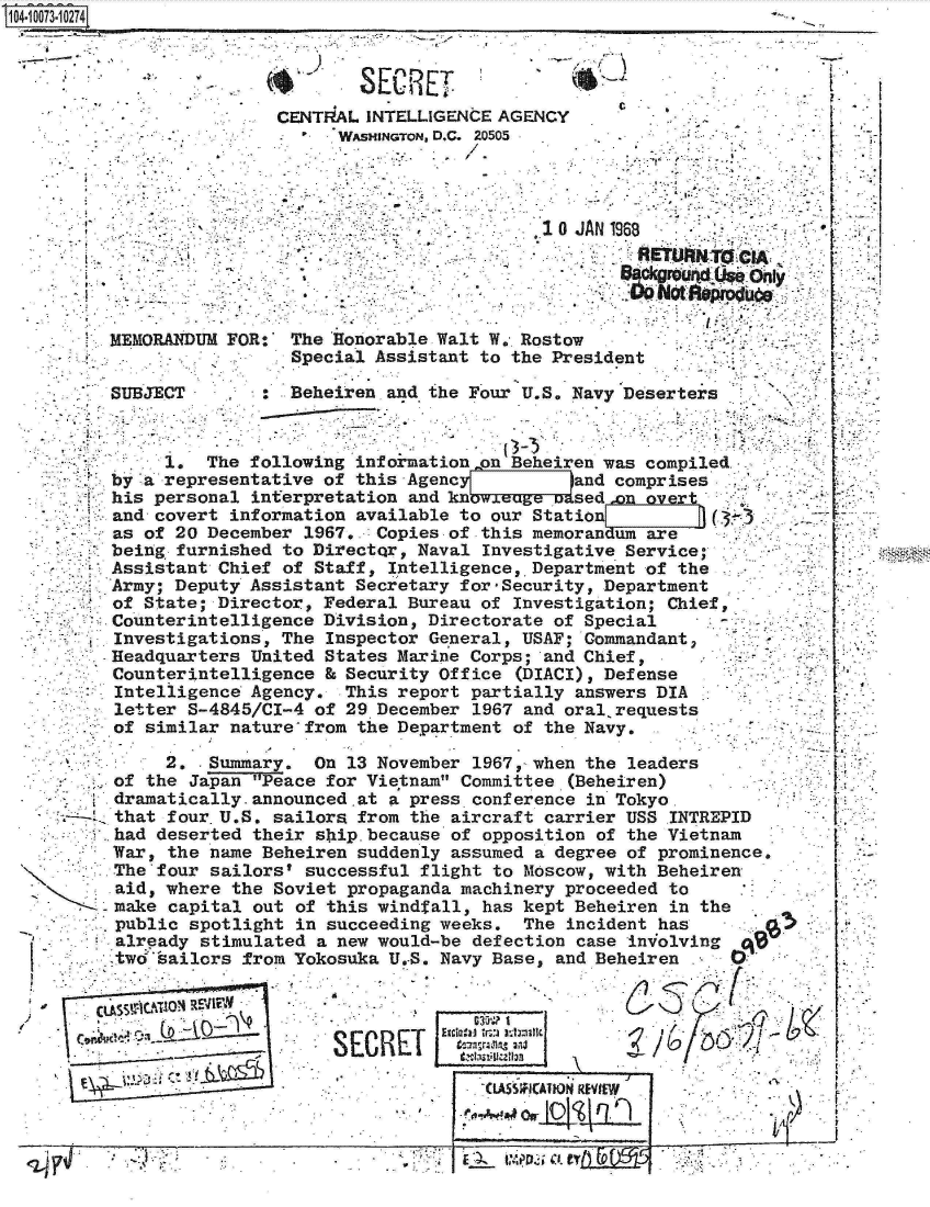 handle is hein.jfk/jfkarch08807 and id is 1 raw text is: 11 UO4i3 274


        2, . Summary. On 13 November 1967, when the leaders
   of the Japan Peace for Vietnam Committee (Beheiren)
   dramatically. announced .at a press conference in Tokyo.
   that four. U.S. sailors from the aircraft carrier USS INTREPID
   had deserted their ship. because of opposition of the Vietnam
   War, the name Beheiren suddenly assumed a degree of prominence.
   The four sailors' successful flight to Moscow, with Beheiren
   aid, where the Soviet propaganda machinery proceeded to
   make capital out of this windfall, has kept Beheiren in the
   public spotlight in succeeding weeks.  The incident has
   already stimulated a new would-be defection case in-volving
   twd sailors from Yokosuka U.S. Navy Base, and Beheiren     0


CLASS__  _______        SE  REE70

           I                      EI aIt
      _rT_~                           CLASSIFIATION REVIEW
                                            i-1


I                 I
      OrL4~4~L.L


                        SECRET
                CENTRAL INTELLIGENCE AGENCY
                      WASHINGTON, D.C. 20505




                                         10 JAN 1968

                                                 8aCkg  'ud( 'MOly:



MEMORANDUM FOR   The Honorable Walt W. Rostow
                 Special Assistant to the President

SUBJECT          Beheiren and the Four U.S. Navy Deserters

  Ar...............7

     1.  The following information on Beheiren was compiled
by a representative of this Agenc     a     and comprises
his personal interpretation and k           sed ,on overt
and covert information available to our Station     I    0(3 -
as of 20 December 1967. .Copies of this memorandum are
being furnished to DirectQr, Naval Investigative Service;
Assistant Chief of Staff, Intelligence, Department of the
Army; Deputy Assistant Secretary for - Security, Department
of State; Director, Federal Bureau of Investigation; Chief,
Counterintelligence Division, Directorate of Special
Investigations, The  Inspector General, USAF; Commandant,
Headquarters United States Marine Corps; and Chief,
Counterintelligence & Security Office  (DIACI), Defense
Intelligence Agency.  This report partially answers DIA
letter S-4845/CI-4 of 29 December 1967 and oral.requests
of similar nature  from the Department of the Navy.


It..


   a-


<2~~ 7                                  i~-~- ~                            -


-a'



