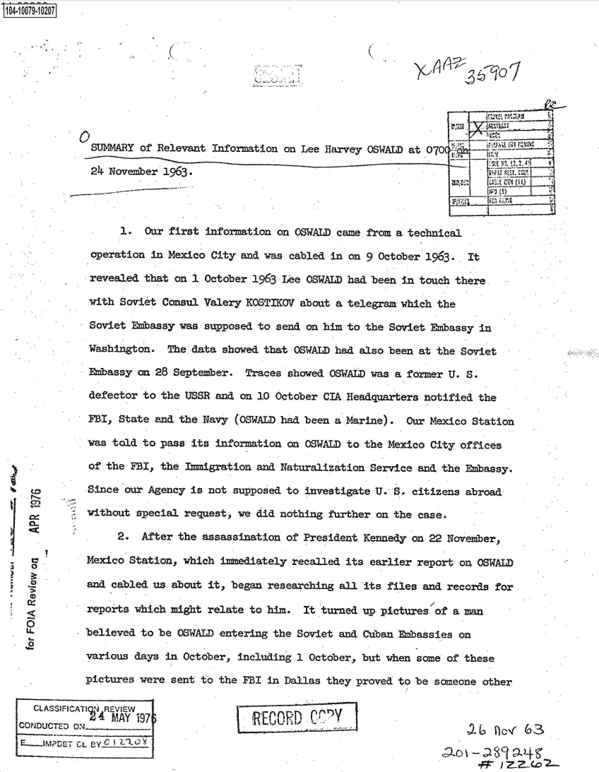 handle is hein.jfk/jfkarch09287 and id is 1 raw text is: S1O4~iOO79~1O2O7


K.


(


(


~2W  n~-  63


SUMMARY  of Relevant Information on Lee Harvey OSWALD at 070(

24  November 1963.                                                   amuse




      1.  Our first information on OSWALD came from a technical

 operation in Mexico City and was cabled in on 9 October 1963.  It

 revealed that on 1 October 1963 Lee OSWALD had been in touch there

 with Soviet Consul Valery KOSTIKOV about a telegram which the

 Soviet Embassy was supposed to send on him to the Soviet Embassy in

 Washington.  The data showed that OSWALD had also been at the Soviet

 Embassy on 28 September.  Traces showed OSWALD was a former U. S.

 defector to the USSR and on 10 October CIA Headquarters notified the

 FBI, State and the Navy (OSWALD had been a Marine).  Our Mexico Station

 was told to pass its information on OSWALD to the Mexico City offices

 of the FBI, the Immigration and Naturalization Service and the Embassy.

 Since our Agency is not supposed to investigate U. S. citizens abroad

 without special request, we did nothing further on the case.

     2.  After  the assassination of President Kennedy on 22 November,

Mexico Station, which  immediately recalled its earlier report on OSWALD

and cabled us  about it, began researching all its files and records for

reports which might  relate to him.  It turned up pictures of a man

believed to be  OSWALD entering the Soviet and Cuban Embassies on

various days in October,  including 1 October, but when some of these

pictures were sent to the FBI  in Dallas they proved to be someone other

S4.REVIEW                     ECORD   Cly
        M. W_ o fo3_r '


to



0






Li.


  CLASStFICA1
CONDUCTED 0,N
E-..MPDET Ci


L BY


