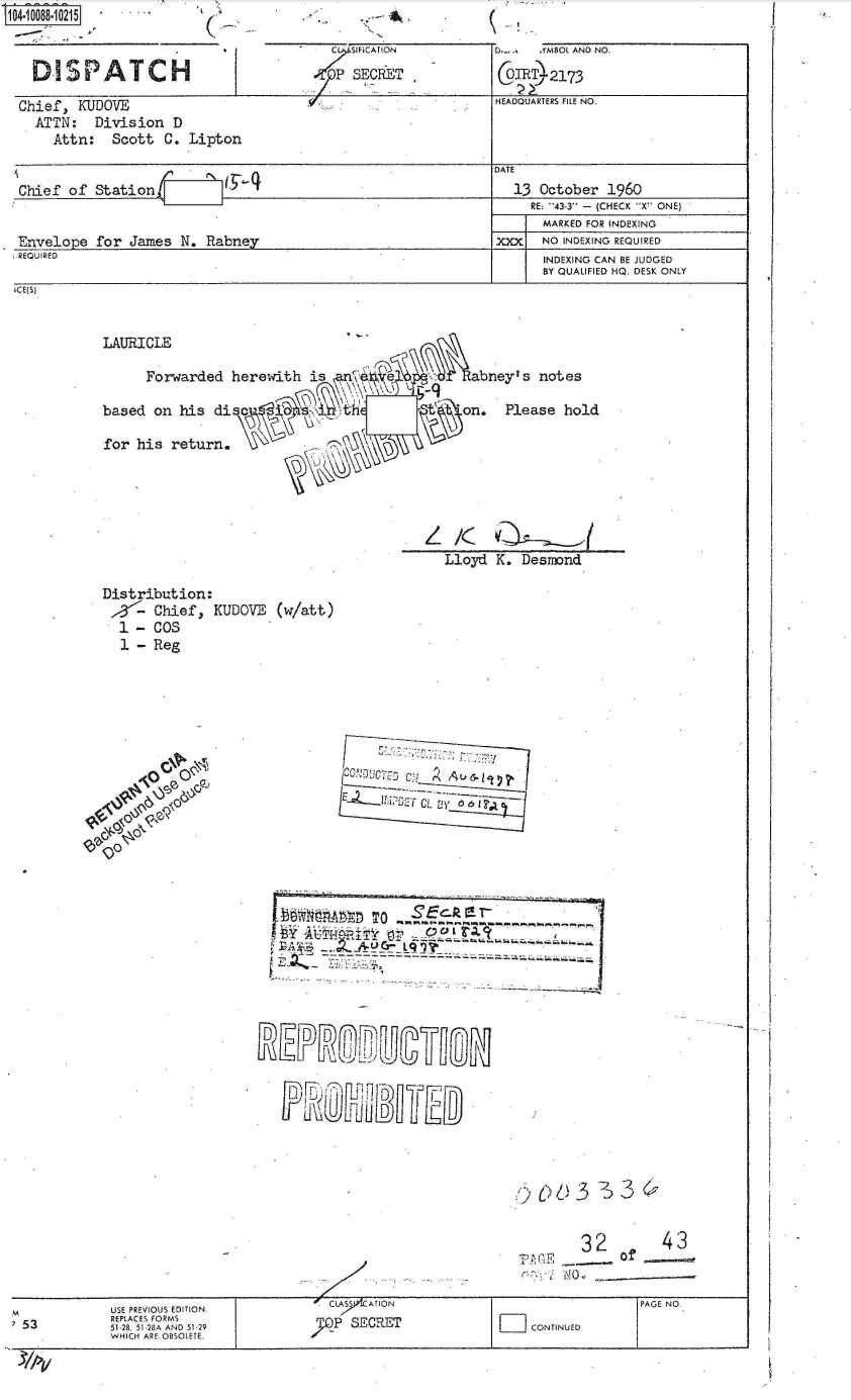 handle is hein.jfk/jfkarch09348 and id is 1 raw text is: 0O4-10088-10215 ' ''      '.                 .- 4

                                         C SIFICAT ON        D..   .YMBOL AND NO.

   DISPATCH                               SCE-T RT_2173

 Chief,  KUDOVE                                              HEADQUARTERS FILE NO.
   ATTN:   Division  D
     Attn:   Scott C.  Lipton
                                                             DATE
 Chief of  Stationl        1                                    13 October 1960
                                                                  RE: -43-3 - (CHECK X' ONE)
                                                                  MARKED FOR INDEXING
 Envelope  for James  N. Rabney                              xxx   NO INDEXING REQUIRED
 REQUIRED                                                          INDEXING CAN BE JUDGED
                                                                   BY QUAUFIED HQ. DESK ONLY
 ICE(S)


            LAURICLE

                 Forwarded  herewith  is        e         abney's  notes

            based on  his dis' on. Please hold

            for his return.






                                                       Lloyd K.  Desmond

            Distribution:
              p3- Chief,  KUDOVE  (w/att)
              1 - COS
              1 - Reg

















                                 l 51A285     To





















                                        cLASS AYON                              PAGE NO.
           53 528,51 8A ND 120SECRET                              coNTINUED
             WHIEPLCES ARMSOLE
   M USHICHPRE.U ESDITIO.


