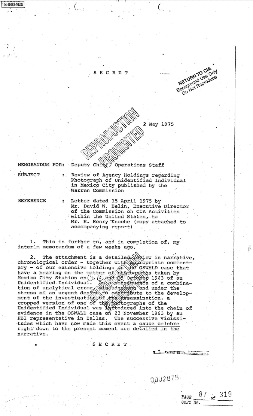 handle is hein.jfk/jfkarch09352 and id is 1 raw text is: 












SECRET


MEMORANDUM FOR:


SUBJECT




REFERENCE


                       2 May 1975






Deputy Ch   , Operations Staff


~o
0


:  Review of Agency Holdings regarding
   Photograph of Unidentified Individual
   in Mexico City published by the
   Warren Commission

   Letter dated 15 April 1975 by
   Mr. David W. Belin, Executive Director
   of the Commission on CIA Activities
   within the United States,-to
   Mr. E. Henry Xnoche (copy attached to
   accompanying report)  .


    1.  This is further to, and in completion of, my
interim memorandum of a few weeks ago.

    2.  The attachment is a detaile      ew in narrative,
chronological order - together wi       opriate comment-
ary - of our extensive holdings   \n   OSWALD case that
have a bearing on the matter of,\.        s taken by
Mexico City Station onc ,(49 a     O       1963 of an
Unidentified Individual.        on       e of a combina-
tion of analytical error       d       and under the
stress of an urgent de              ute  to the develop-
ment of the investigati    f .      assination, a
cropped version of one o  t  \    ographs of the
Unidentified Individual was   toduced  into the chain of
evidence in the OSWALD case on 23 November 1963 by an
FBI representative in Dallas.  The successive vicissi-
tudes which have now made this event a cause celebre
right down to the present moment are detailed in the
narrative.

                        SECRET,



                                           0002875DE t


FACE  0.8 of31
COPY. NO.   -


1O4~iOO88~1O287


(


