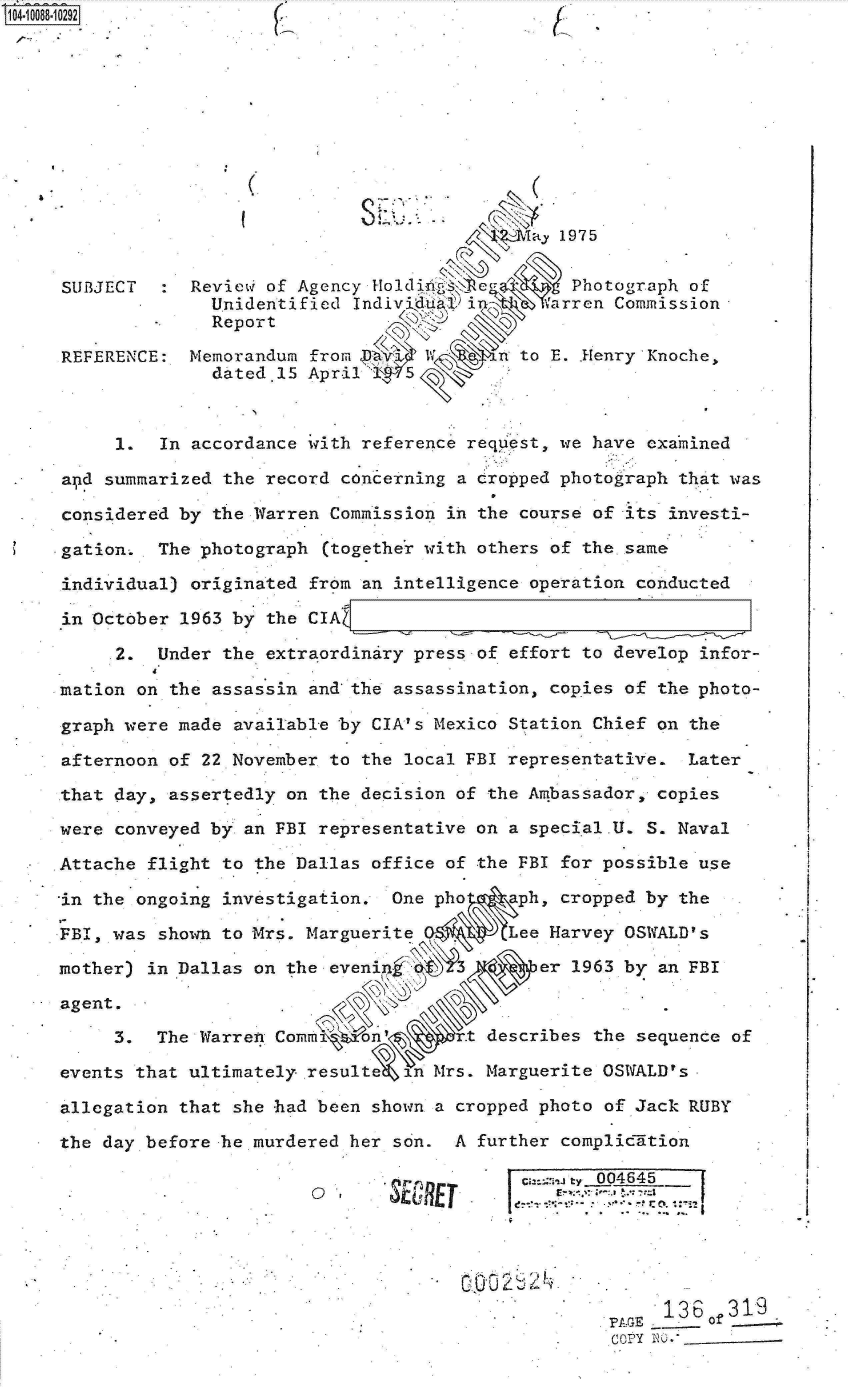 handle is hein.jfk/jfkarch09354 and id is 1 raw text is: 0O4-10088-10292











                                 a . 1975


     SUBJECT     Revievi of Agency Holdi.            Photograph of
                   Unidentified Indiv'lu8  i       arren Commission
                   Report

     REFERENCE:  Memorandum from Pa1          n to E. .Henry'Knoche,
                   dated.15 April    5



          I   In accordance with reference request, we have exa'mined

.    apd summarized the record concerning a cropped photograph that was

.    considered by the Warren Commission in the course of its investi-

     gation.  The photograph  (together with others of the same

     individual) originated from an intelligence operation conducted

     in October 1963 by the CIA

          2.  Under the extraordinary press of effort to develop infor-

     mation on the assassin and the assassination, copies of the photo-

     graph were made available by CIA' s Mexico Station Chief on the

     afternoon of 22 November to the local FBI representative.  Later

     that day, assertedly on the decision of the Ambassador, copies

     were conveyed by an FBI representative on a special.U. S. Naval

     Attache flight to the Dallas office of the FBI for possible use

     in the ongoing investigation.  One pho    aph, cropped by the

     FBI, was shown to Mrs. Marguerite,        Lee Harvey OSWfALD's

     mother) in Dallas on the evenin              er 1963 by an FBI

     agent.               .o.

          3.  The Warren Comm     n          describes the sequence of

     events that ultimately. resultQe n Mrs. Marguerite OSWALD's

     allegation that she had been shown a cropped photo of Jack RUBY

     the day before he murdered her son.  A further compliclition

                                         we     cu=ca., e 004645





                                                             '136   319
                                                         PAGE   - of
                                                         COPY NO)- _


