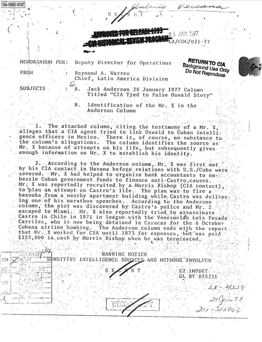 handle is hein.jfk/jfkarch09463 and id is 1 raw text is: 1O4~iOO95~1O167



     ,--


iJ


.1.


A/COG/021-77


mEM0ORAN IJUM FOR:




S UBJETCT S


Deputy Director for Operat ions

Raymond A.  arreni
Chief, Latin America Division


  otRepURNoO CIA
Baokground Use only,
Do No  eproduce


A.  Jack Anderson. 20 January. 1977 Column
    Titled CIA Tied to False. Oswald Story


                   B.  Identification of the Mr. X in the
                      Anderson  Column


       1. The  attached column, citing the testimony of a Mr. X,
  alleges that-a CIA agent tried to link Oswald to Cuban intelli-
  gence officers in Mexico. There  is, of course, no- substance to
  the coluin's ale.gations. The column identifies the source as
  Mr. X because of attempts on. his 'life, but subsequently gives
,enough  information on Mr. X to 'establish his. identity.

      2., .According to the Anderson .column, Mr. X was first met-
 by his CIA contact in Havana befoe.:relations with U.S./Cuba were
 severed.  Mr. X had helped to organize bank accountants to em-
 bezzle Cuban government funds to finance anti-Castro.causes.
 Mr. X.was reportedly recruited. by :a.-Morris-Bishop (CIA contact)
 to'plan an atteipt-on Castro! s: life. The-plan wa to fire a
 bazooka from. a nearby apartment, building.while;Castro- was deli Ver
 ing one of his marathon'speeches. .-According to the Andersbin
 'column, the. plot was discovered by Castr6' police and Mr. .
 escaped to Miami   Mr.. X. also reportedly tried to assassinate
 Castro .in Chile. n 19-71 in- league- with the Venezueldn Luis Posada
 Carriles, who is now beihg:dtained  in Caracas for the 6 October
 Cubana airline bombing.  The Anderson. column ends i:h the report
 that -Mr. X -worked.,fot CIA until .1973- f6r expenses, rbt was.paid
 253, 000 in..cash lby Mrris Bishop. hen he w  temia  ted.
                                   p'.hde l. w as terltae-,-.


. -
NSTIE


       :WARNING NOTICE
INTELLIGENCEU SOUt )C E AND MET I1)S 1NVOLVEI)

        S       ET EE ?IMPDF
                               Gl BY025231


                                                            --   ' i~,L Xx -
J. -~                           jpAl~!..         - -   - -
              -J                            - '-2
              S~                          ~    -    -  - -


