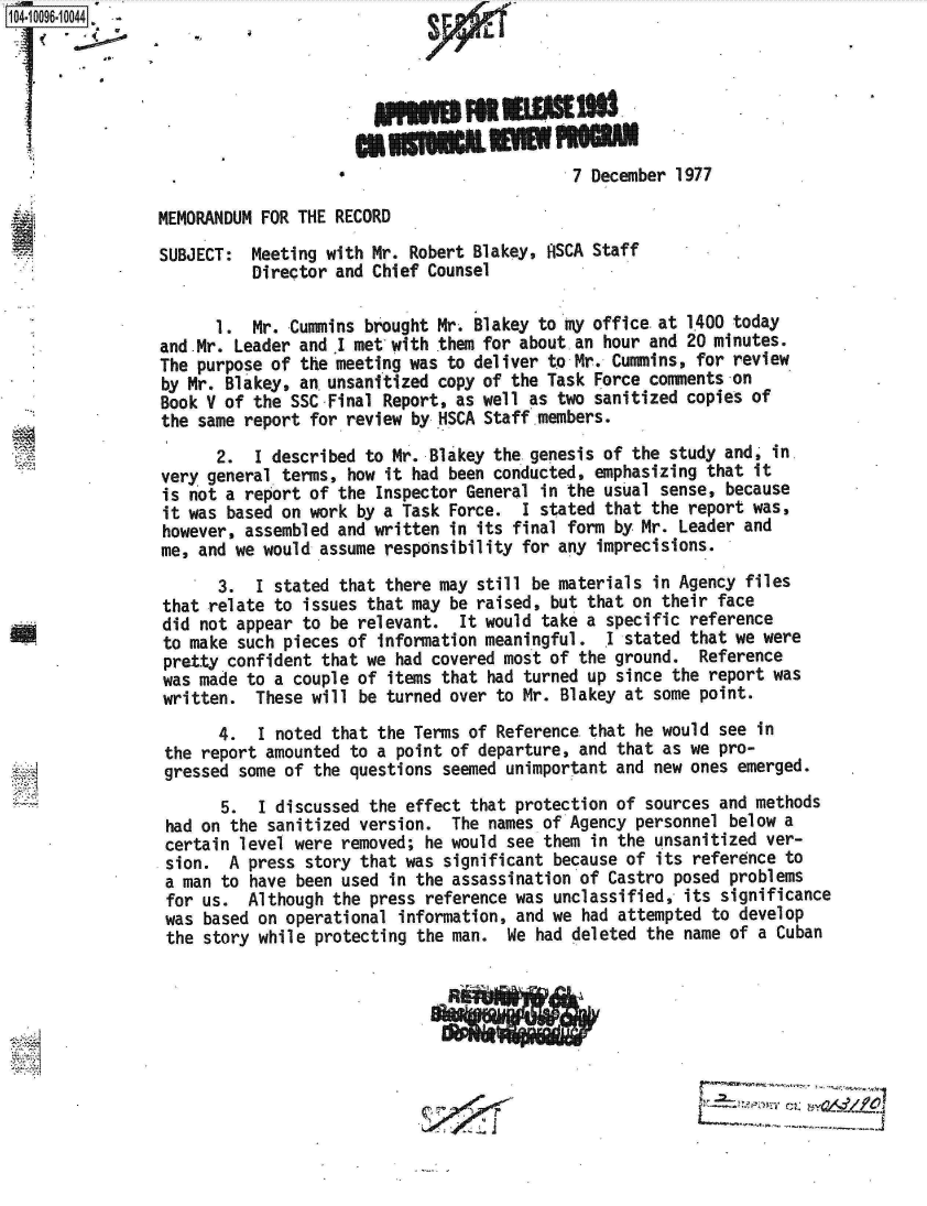 handle is hein.jfk/jfkarch09484 and id is 1 raw text is: 104-10096-10044  






                                                             7 December  1977

                MEMORANDUM  FOR THE RECORD
                SUBJECT:  Meeting  with Mr. Robert Blakey,  SCA Staff
                           Director and Chief Counsel

                       1.  Mr. Cummins brought Mr. Blakey to my office.at 1400 today
                and.Mr.  Leader and I met with them for about an hour and 20 minutes.
                The  purpose of the meeting was to deliver to Mr. Cummins, for review
                by Mr.  Blakey, an. unsanitized copy of the Task Force comments -on
                Book  V of the SSC Final Report, as well as two sanitized copies of
                the  same report for review by HSCA Staff.members.
                       2.  1 described to Mr. Blakey the genesis of the study and, in.
                 very general terms, how it had been conducted, emphasizing that it
                 is not a report of the Inspector General in the usual sense, because
                 it was based on work by a Task Force.  I stated that the report was,
                 however, assembled and written in its final form by Mr. Leader and
                 me, and we would assume responsibility for any imprecisions.
                       3.  I stated that there may still be materials in Agency files
                 that relate to issues that may be raised, but that on their face
                 did not appear to be relevant.  It would take a specific reference
                 to make such pieces of information meaningful.  I stated that we were
                 pretty confident that we had covered most of the ground.  Reference
                 was made to a couple of items that had turned up since the report was
                 written.  These will be turned over to Mr. Blakey at some point.
                       4.  I noted that the Terms of Reference that he would see  in
                 the report amounted to a point of departure, and that as we pro-
                 gressed some of the questions seemed unimportant and new ones emerged.
                       5.  I discussed the effect that protection of sources and methods
                 had on the sanitized version.  The names of Agency personnel  below a
                 certain level were removed; he would see them in the unsanitized  ver-
                 sion.  A press story that was significant because of  its reference to
                 a man to have been used in the assassination of Castro posed  problems
                 for us.  Although the press reference was unclassified,  its significance
                 was based on operational information, and we had attempted  to develop
                 the story while protecting the man.  We had deleted  the name of a Cuban





                                                       ism


