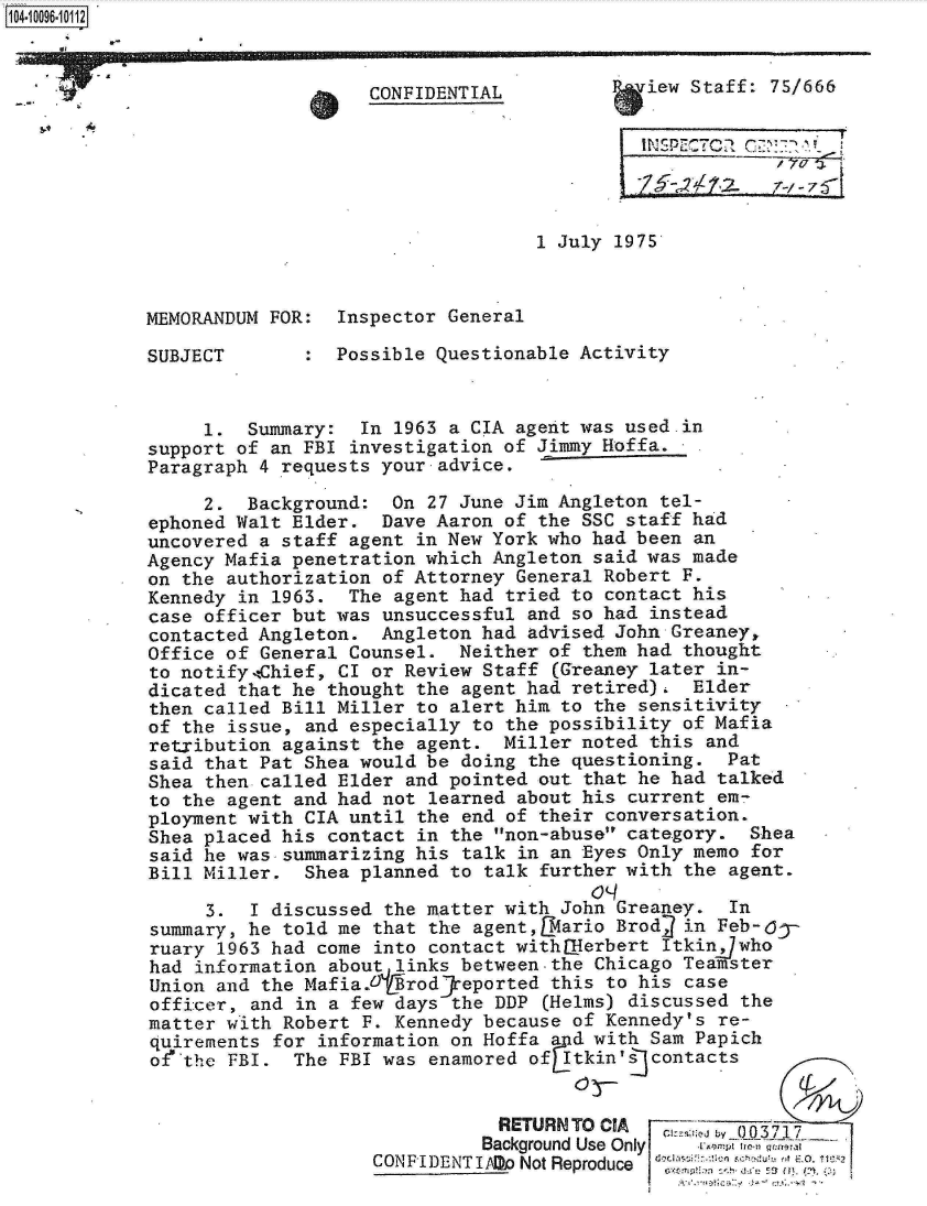 handle is hein.jfk/jfkarch09491 and id is 1 raw text is: 



CONFIDENTIAL


iew Staff: 75/666


.4,


.I. . ... ......


1 July 1975


MEMORANDUM FOR:  Inspector General


SUBJECT


:  Possible Questionable Activity


     1.  Summary:  In 1963 a CIA agent was used.in
support of an FBI investigation of Jimmy Hoffa.
Paragraph 4 requests your advice.

     2.  Background:  On 27 June Jim Angleton tel-
ephoned Walt Elder.  Dave Aaron of the SSC staff had
uncovered a staff agent in New York who had been an
Agency Mafia penetration which Angleton said was made
on the authorization of Attorney General Robert F.
Kennedy in 1963.  The agent had tried to contact his
case officer but was unsuccessful and so had instead
contacted Angleton.  Angleton had advised John Greaney,
Office of General Counsel.  Neither of them had thought
to notify,-Chief, CI or Review Staff (Greaney later in-
dicated that he thought the agent had retired).  Elder
then called Bill Miller to alert him to the sensitivity
of the issue, and especially to the possibility of Mafia
retxibution against the agent.  Miller noted this and
said that Pat Shea would be doing the questioning.  Pat
Shea then called Elder and pointed out that he had talked
to the agent and had not learned about his current em-
ployment with CIA until the end of their conversation.
Shea placed his contact in the non-abuse category.  Shea
said he was-summarizing his talk in an Eyes Only memo for
Bill Miller.  Shea planned to talk further with the agent.

     3.  I discussed the matter with John Greaney.  In
summary, he told me that the agent,Lmario Brod  in Feb-6y
ruary 1963 had come into contact withlHerbert Itkinjwho
had information about links between-the Chicago Teamster
Union and the Mafia/NjfrodjReported this to his case
officer, and in a few days the DDP  (Helms) discussed the
matter with Robert F. Kennedy because of Kennedy's re-
quirements for information on Hoffa and with Sam Papich
of the FBI.  The FBI was enamored of Itkin'E contacts


                                RETURN TO CIA
                              Background Use Only       p tra r ,a
                    CONPIDENT IAllo Not Reproduce     herJ7,js j  ? aj0. non


1O4~iOO96~1O112



