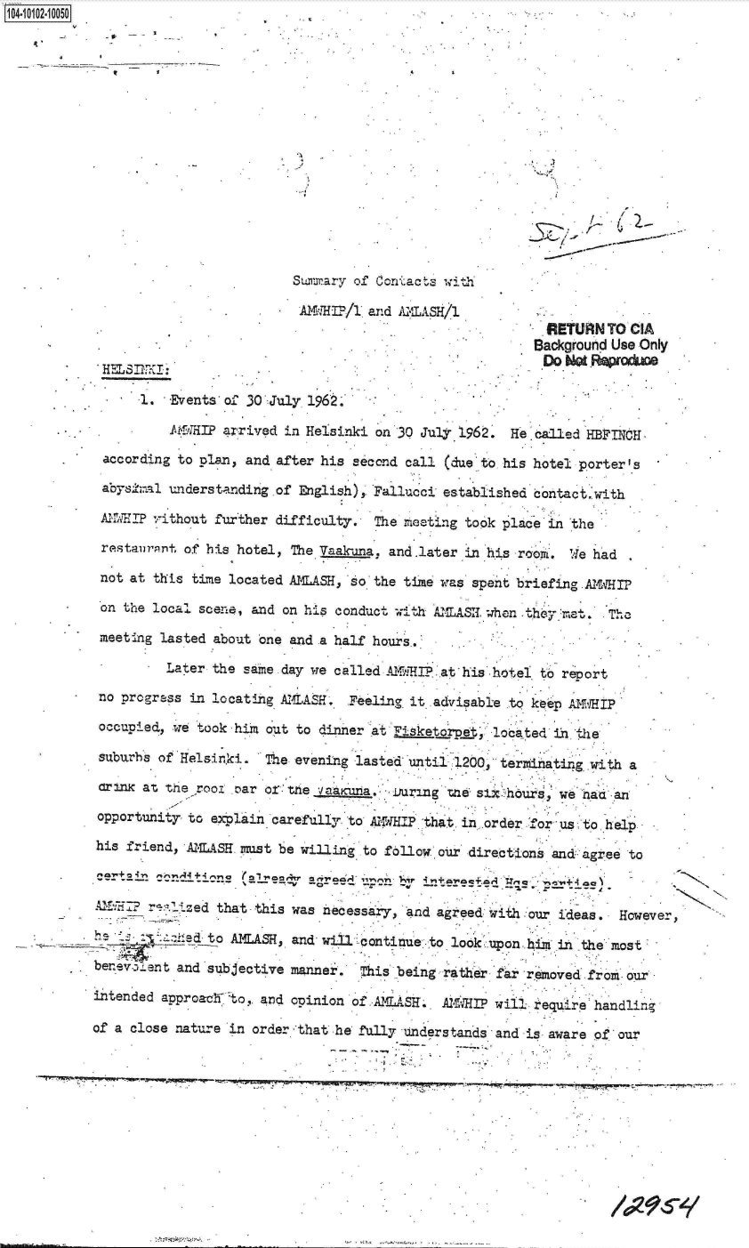 handle is hein.jfk/jfkarch09968 and id is 1 raw text is: 4    00
















                                    Suirary of Conacts with

                                    AMHI?/1  and AMLASH/1
                                                                    RETURN  TO CIA
                                                                    Background Use Only
                      . p~'o Not epoduce

                1.  Events of 30 July 1962,

                    * 1N4HlP arrived in Helsinki on 30 July 196 He called HBFINCH -

      .    according to plan, and after his second call (due to his hotel porter's

           abysha1  understanding of English) Fallucci established contact, with

           AflMIP ,-ithout further difficulty. The meeting took place'in the

           restaurant of his hotel, The Vaak-una, and.later in his room. 'ie had

           not at this time located MMASH, so the time was spent briefing .A iHIP

       *   on the local scene, and on his conduct with A     AS  when t  met, The

           meeting lasted about one and a half hours..

                   Later the same day we called _461MI? at his hotel to report
           no progress in locating AMASH.  Feeling it advisable to keep AWHIP

           occupied, we took him out to dinner at  tsk erpht located it the

           suburbs of Helsinki. The evening lasted until 1200 termating   with a

           Crinx at the root n'ar of the vaaxna, uring te  st? hours, we naa an
           opportuni7tY to explain carefully to A14HIP that in .order o us to help

           his friend, AlTLASH must be willing to follow our directions and agree to

               C          m4
          AF        'zed  that this was necessary, and agreed with our ideas  Howe

          he___       edto  AmAS,. and will continue to look upon him in the most

          berev.32ent and subjective manner. This being rather far removed from our

          intended approach0to, and opinion of AmLSH . AIll?  wil  require handlin

          of a close nature in order :that he fully Understands and is aware of our


