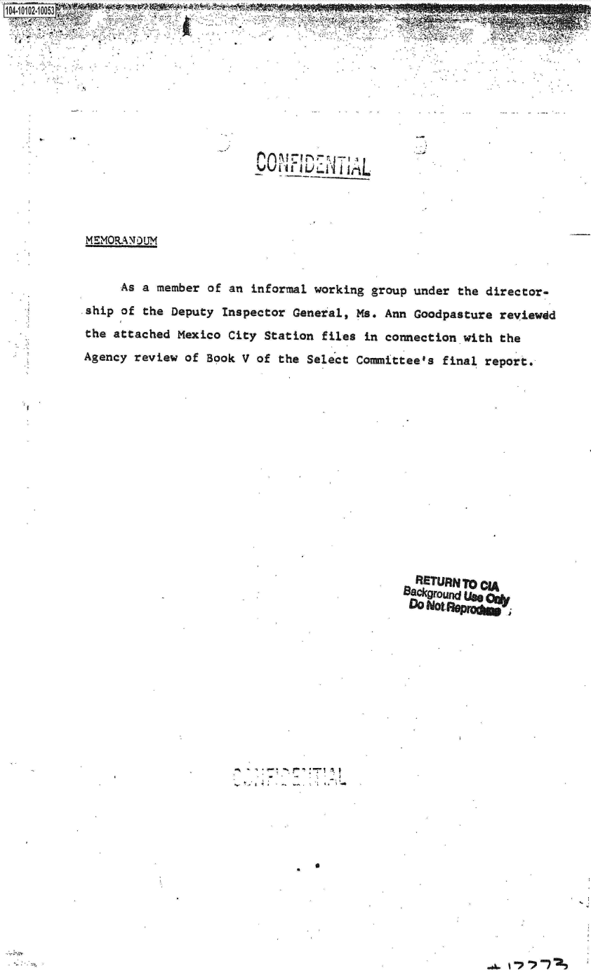 handle is hein.jfk/jfkarch09969 and id is 1 raw text is:                            2W
















MEMORA N0 UM


    As a member of an informal working group under the director-

ship of the Deputy Inspector General, Ms. Ann Goodpasture reviewdd
the attached Mexico City Station files in connection with the

Agency review of Book V of the Select Committee's final report.


RETURN To CIA
Background Use-
DNot  BemAP1.J


-~ 4 c-, % ~ *~-~


0


I I


..,. 1 -7 -,P -7 2.3


