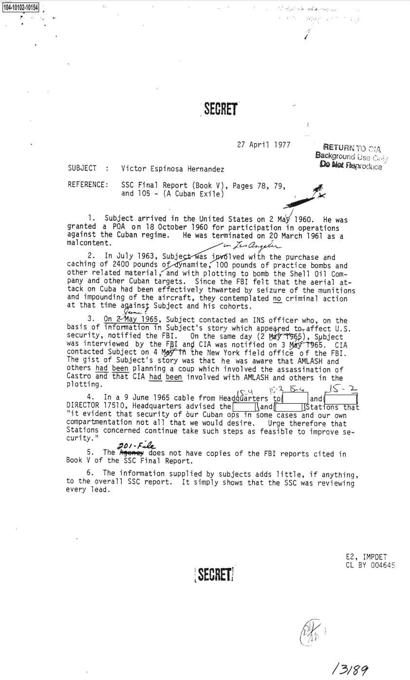 handle is hein.jfk/jfkarch09981 and id is 1 raw text is: 











                                 SECRT


                                         27 April 1977        dEUNT       ;
                                                            Background Use > 6
 SUBJECT     Victor  Espinosa Hernandez                                 o

 REFERENCE:  SSC Final Report  (Book V), Pages 78, 79,
             and 105 -  (A Cuban Exile)


     1.  Subject arrived in the United States on 2 MaW 1960.  He was
granted  a POA  on 18 October 1960 for participation in operations
against the Cuban regime.   He was terminated on 20 March 1961 as a
malcontent.                              7 ,
     2.  In July 1963, Subje as ivlved with the purchase and
caching of 2400 pounds o    namite, 100 pounds of practice bombs and
other related material, and with plotting to bomb the Shell Oil Com-
pany and other Cuban targets.  Since the FBI felt that the aerial at-
tack on Cuba had been effectively thwarted by seizure of the munitions
and impounding of the aircraft, they contemplated no criminal action
at that time a ains  Subject and his cohorts.
     3.  On 2 4viay 1965, Subject contacted an INS officer who, on the
basis of information in Subject's story which appe4 ed to-affect U.S.
security, notified the FBI.   On the same day (2         ), Sbject
was interviewed  by the FAI ano CIA was notified on 3  SP   65.  CIA
contacted Subject on 4 NgTh   the New York field office of  the FBI.
The gist of Subject's story was that  he was aware that AMLASH and
others had been planning a coup which involved the assassination of
Castro and that CIA had been involved with AMLASH and others in the
plotting.
     4.  In a 9 June 1965 cable from Headcuarters to       and
DIRECTOR 17510, Headquarters advised the       and       JStat       at
it evident that security of 6ur Cuban ops in some cases and our own
compartmentation not all that we would desire.   Urge therefore that
Stations concerned continue take such steps as feasible to improve se-
curity.
     5.  The   e    does not have copies of the FBI reports cited in
Book V of the SSC Final Report.
     6.  The information supplied by subjects adds little, if anything,
to the overall SSC report.  It simply shows that the SSC was reviewing
every lead.







                                                                    E2, IMPDET
                                                                    CL BY 004645



                                      SECRE(7


