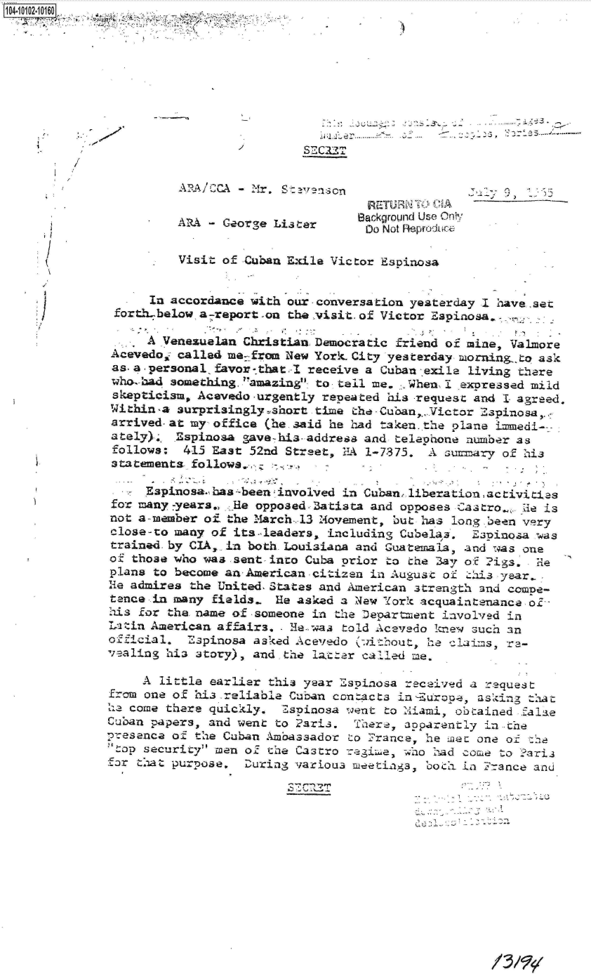 handle is hein.jfk/jfkarch09986 and id is 1 raw text is: 4 10 2-1016












                       RA  CCA   Mr
                                                 RETURNT  CSA
                                                 Bakgro nd Use  nl ,..
                       ARA - George Lis tar      Douot Reouc
                                                 D~o Not Reprolw:,

                       Visit of Cuban Exile Victor Espinosa


                   In accordance with our-conversation yesterday I have .set
              forth-below asreport-on the visit. of Victor Espinosa.

                   A Venesualan Christian Democratic friend of mine, Valmore
              Acevedo- called me-from New York City yesterday muorning.,to ask
              as.a-personal favor--tbat.I receive a Cuban exile living there
              who-bad something, amazing to tell me. . When, I expressed mild
              skepticism, Acevedo -urgently repeated his -request and I agreed.
              Within-a Surprisingly-short time the-Cuban,. Victor Espinosa,.,
              arrived-at my office (he. said he had taken..the plane Imedi---
              ately)... Espinosa gave- his-address and telephone number as
              follows:  415 East 52nd Street, ILA 1-7375. A Gunmary of his
              3tatements follows... -.;:

                   Espinosathas;-been;involved in Cuban.liberation, activitias
              for many-years., He opposedBatista and opposes Castro-. de is
              not a-member of. the March-..13 ;Movement, but has long been very
              close-to many of its-leaders, including Cubelaa. Eapinosa Was
              trained. by CIA,. in both Louisiana and Guatemala, and was one
              of those who was sent into Cuba prior to the 3ay o:f rigs. He
              plans to become an-American -citizen in August of this year-
              He admires the United-States and American strength and compe-
              tence in many fields. He asked a New York acquaintenance of-
              his for the name of -someone in the Department involved in
              Latin American affairs, - I-was told Acevedo knew such an
              official. Espinosa asked Acevedo (without  he Claims, re-
              veaaling hia story), and.the lat-ter called me.

                  A  little earlier this year Espinosa received a request
              from one of hia reliable Cuban contacts in Europe, asking that
              he come there quickly. Zspinosa went to Miami, obtained falae
              Cuban papers, and went to Paris. There, apparently in -he
              presence of the Cuban Ambassador to France, he mn one of t
              top security men of the Castro rwgime, who had come to Paria
              far that purpose. During various meetings, bo&h in France and







                                              STC~2T


