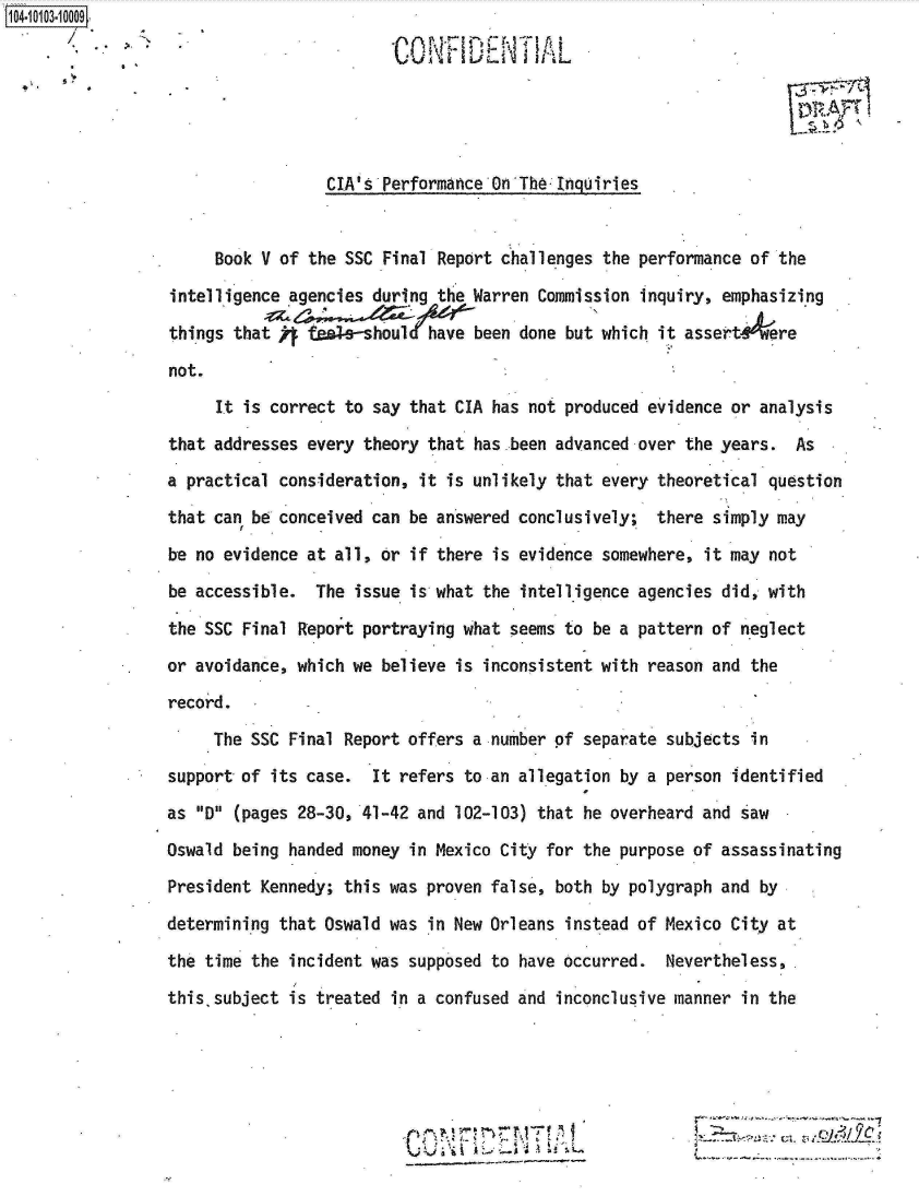 handle is hein.jfk/jfkarch10014 and id is 1 raw text is: 







                 CIA s Performance On The Inqhuiries


     Book V of the SSC Final Report challenges the performance of  the

intelligence agencies during the Warren Commission inquiry, emphasizing

things that   fta.e-should  have been done but which it assert    ere

not.
     It is correct to say that CIA has not produced evidence or analysis

that addresses every theory that has been advanced over the years.  As
a practical consideration, it is unlikely that every theoretical question
that can be conceived can be answered conclusively;  there simply may

be no evidence at all, or if there is evidence somewhere, it may  not
be accessible.  The issue is what the intelligence agencies did, with

the SSC Final Report portraying what seems to be a pattern of neglect
or avoidance, which we believe is inconsistent with reason and the
record.

     The SSC Final Report offers a number of separate subjects in
support of its case.  It refers to an allegation by a person identified
as D (pages 28-30, 41-42 and 102-103) that he overheard and saw
Oswald being handed money in Mexico City for the purpose of assassinating
President Kennedy; this was proven false, both by polygraph and  by

determining that Oswald was in New Orleans instead of Mexico City at
the time the incident was supposed to have occurred.  Nevertheless,

this subject is treated in a confused and inconclusive manner in the






                                              :40~


