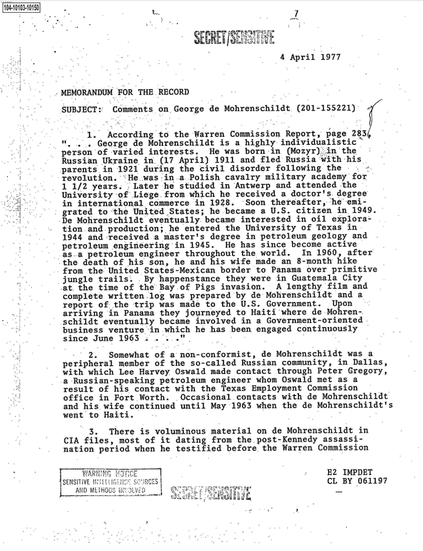 handle is hein.jfk/jfkarch10052 and id is 1 raw text is: 104-100-05




                                                      4 April  1977



           MEMORANDUM FOR THE RECORD

           SUBJECT:  Comments on.George de Mohrenschildt  (201-155221)

                1.  According to  the Warren Commission Report, page 283
                  George de Mohrenschildt  is a highly individualistic
           person of-varied  interests. He was  born-in (Mozyr) in the
           Russian .Ukrainein  (17 April) 1911 and fled Russia with his
           parents.in 1921 during  the civil disorder following the
           revolution.  He was  in -a.Polish cavalry military academy for
           1 1/2 years.  Later h'  studied in Antwerp and attended the
           University-of  Liege.from which he received a doctor's.degree
           in international  commerce in 1928.  Soon thereafter, he emi-
           grated to the United .States; he became a U.S. citizen in.1949.
           De Mohrenschildt  eventually became interested in oil explora-
           tion.and-production;  he entered the University of Texas in
           1944  and received a master's degree in petroleum geology and
           petroleum .engineering in 1945.  He has since become active
           as  a petroleum engineer throughout the world.  In 1960, after
           the  death of his son, he and his wife made an 8-month hike
           from the-United  States-Mexican border to Panama over primitive
           jungle  trails.  By happenstance they were in Guatemala City
           at.the  time of the Bay-of Pigs invasion.  A lengthy film and
           complete written  log was prepared by de Mohrenschildt and a
           report  of .the trip was made to the U.S. Government. Upon
           arriving  in Panama they journeyed to Haiti where de Mohren-.
           .schildt eventually became involved in a Government-oriented
           business  venture -in which he .has been.engaged continuously
           since  June 1963 . .   O .

                 2.  Somewhat of a non-conformist, de Mohrenschildt was a
            peripheral member of the so-called Russian community, in Dallas,
            with which Lee Harvey Oswald made contact through Peter Gregory,
            a-Russian-speaking petroleum engineer whom Oswald met as a
            result of his contact with the Texas Employment Commission
            office in Fort Worth.  Occasional.contacts with de Mohrenschildt
            and his wife continued until May-1963 when the de Mohrenschildt's
            went to Haiti.

                 3.  There is voluminous material on de Mohrenschildt in
            CIA files, most of it dating from the post-Kennedy assassi-
            nation period when he testified before.the Warren Commission

               WARNPI                                           E2 IMPDET
            SENSITIVE Ial s cES                                 CL BY 061197
              AINM METHOD~S 1ID,,'LVE1)  -,-(-


