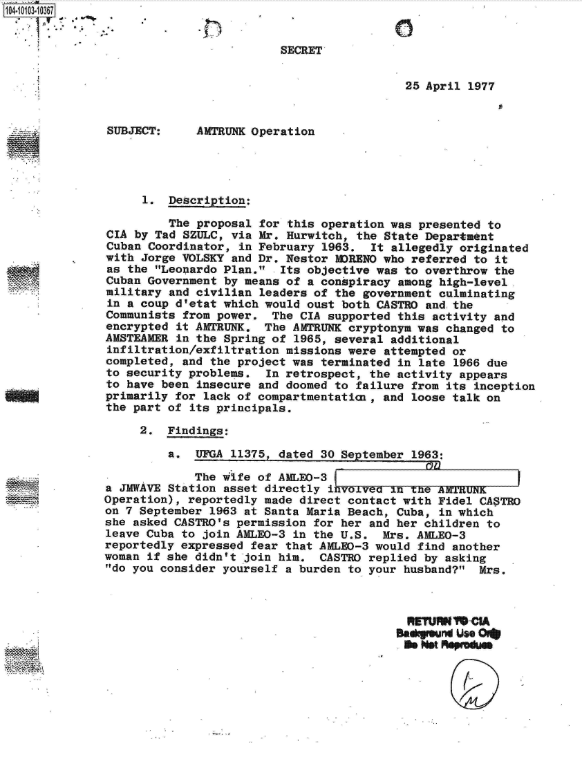 handle is hein.jfk/jfkarch10108 and id is 1 raw text is: 1041010310367


                                        SECRET


                                                          25 April 1977


               SUBJECT:     AMTRUNK Operation




                    1.  Description:

                        The proposal for this operation was presented to
               CIA by Tad SZULC, via Mr. Hurwitch, the State Department
               Cuban Coordinator, in February 1963.  It allegedly originated
               with Jorge VOLSKY and Dr. Nestor MORENO who referred to it
               as the Leonardo Plan.  Its objective was to overthrow the
               Cuban Government by means of a conspiracy among high-level.
               military and civilian leaders of the government culminating
               in a coup d'etat which would oust both CASTRO and.the
               Communists from power.  The CIA supported this activity and
               encrypted it AMTRUNK.  The AMTRUNK cryptonym was changed to
               AMSTEAMER in the Spring of 1965, several additional
               infiltration/exfiltration missions were attempted or
               completed, and the project was terminated in late 1966 due
               to security problems.  In retrospect, the activity appears
               to have been insecure and doomed to failure from its inception
               primarily for lack of compartmentatica, and loose talk on
               the part of its principals.

                   2.  Findings:

                        a.  UFGA 11375, dated 30 September 1963:

                           The  Wife of AMLEO-3
              a JMWAVE  Station asset directly ivolved  In   e
              Operation), reportedly  made direct contact with Fidel CASTRO
              on 7 September  1963 at Santa Maria Beach, Cuba, in which
              she asked CASTRO's  permission for her and her children to
              leave Cuba  to join AMLEO-3 in the U.S.  Mrs. AMLEO-3
              reportedly expressed  fear that AMLEO-3 would find another
              woman if she didn't  join him.  CASTRO replied by asking
              do you consider  yourself a burden to your husband?  Mrs.




                                                         BeakIoun use Or*
                                                         set    eprMdues


