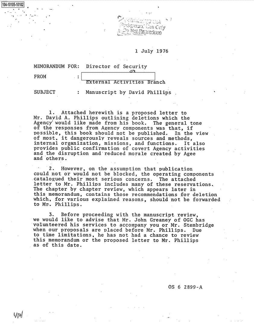handle is hein.jfk/jfkarch10147 and id is 1 raw text is: 110 5







                                          1 July 1976


         MEMORANDUM FOR:  Director of Security

         FROM            _:
                          External Activities Branch

         SUBJECT        : Manuscript by David Phillips


              1.  Attached herewith is a proposed letter to
         Mr. David A. Phillips outlining deletions which the
         Agency'would like made from his book.  The general tone
         of the responses from Agency components was that, if
         possible, this book should not be published.  In the view
         of most, it dangerously reveals sources and methods,
         internal organization, missions, and functions.  It also
         provides public confirmation of covert Agency activities
         and the disruption and reduced morale created by Agee
         and others.

              2.  However, on the assumption that publication
         could not or would not be blocked, the operating components
         catalogued their most serious concerns.  The attached
         letter to Mr. Phillips includes many of these reservations.
         The chapter by chapter review, which appears later in
         this memorandum, contains those recommendations for deletion
         which, for various explained reasons, should not be forwarded
         to Mr. Phillips.

              3.  Before proceeding with the manuscript review,
         we would like to advise that Mr. John Greaney of OGC has
         volunteered his services to accompany you or Mr. Stembridge
         when our proposals are placed before Mr. Phillips.  Due
         to time limitations, he has not had a chance to review
         this memorandum or the proposed letter to Mr. Phillips
         as of this date.


OS 6 2899-A


