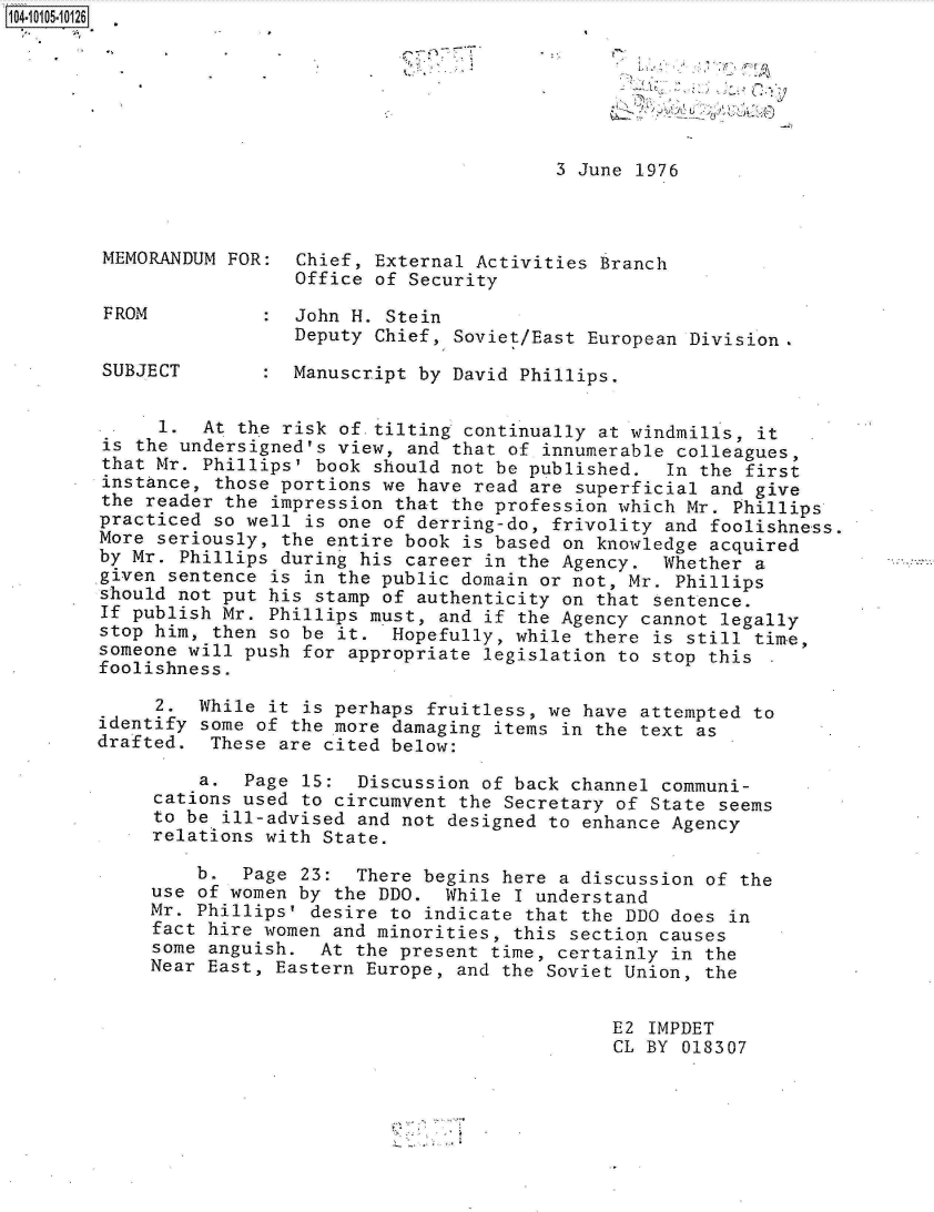 handle is hein.jfk/jfkarch10151 and id is 1 raw text is: 14.1005.10126







                                                 3 June 1976



        MEMORANDUM FOR:  Chief, External Activities Branch
                         Office of Security

        FROM          :  John H. Stein
                         Deputy Chief, Soviet/East European Division.

        SUBJECT       :  Manuscript by David Phillips.


             1.  At the risk of tilting continually at windmills, it
        is the undersigned's view, and that of innumerable colleagues,
        that Mr. Phillips' book should not be published.  In the first
        instance, those portions we have read are superficial and give
        the reader the impression that the profession which Mr. Phillips
        practiced so well is one of derring-do, frivolity and foolishness.
        More seriously, the entire book is based on knowledge acquired
        by Mr. Phillips during his career in the Agency.  Whether a
        given sentence is in the public domain or not, Mr. Phillips
        should not put his stamp of authenticity on that sentence.
        If publish Mr. Phillips must, and if the Agency cannot legally
        stop him, then so be it.  Hopefully, while there is still time,
        someone will push for appropriate legislation to stop this
        foolishness.

             2.  While it is perhaps fruitless, we have attempted to
        identify some of the more damaging items in the text as
        drafted.  These are cited below:

                 a.  Page 15:  Discussion of back channel communi-
            cations  used to circumvent the Secretary of State seems
            to be  ill-advised and not designed to enhance Agency
            relations with  State.

                b.  Page  23:  There begins here a discussion of the
            use of women  by the DDO.  While I understand
            Mr. Phillips'  desire to indicate that the DDO does in
            fact hire women  and minorities, this section causes
            some anguish.  At  the present time, certainly in the
            Near East, Eastern  Europe, and the Soviet Union, the


                                                      E2 IMPDET
                                                      CL BY 018307


