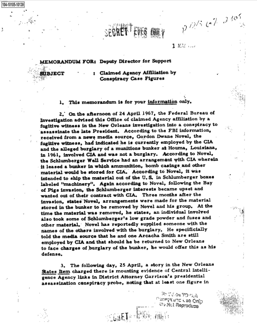 handle is hein.jfk/jfkarch10156 and id is 1 raw text is: 104-1 5-10139









              MEMORANDUM FORs Deputy Director for Support

                 JECT            : Claimed  Agency Affiliation by
                                    Conspiracy Case Figures



                     1. This memorandum   is for your information only.

                     2.' On the afternoon of 24 April 1967, the Federal Bureau of
              Investigation advised this Office. of claimed Agency affiliation by a
              fugitive witness in the New Orleans investigation into a conspiracy to
              assassinate the late President. According to the FBI information,
              received from a newq media source, Gordon Dwane  Novel, the
              fugitive witness, had indicated he is currently employed by the CIA
              and the alleged burglary of a munitions bunker at Houma, Louisiana,
              in 1961, involved CIA and was not a burglary. According to Novel,
              the Schlumberger Well Service had an arrangement with CIA wherein
              it leased a bunker in which ammunition, bomb casing. and other
              material would be stored for CIA. According to Novel, it was
              intended to ship the material out of the U.S. in Schlumberger boxes
              labeled machinery. Again according to Novel, following the Bay
              of Pigs invasion, the Schlumberger interests became upset and
              wanted out of their contract with CIA. Three months after the
              invasion, states Novel, arrangements were made for the material
              stored in the bunker to be removed by Novel and his group. At the
              time the material was removed, he states, an individual involved
              also took some of Schlumberger's low grade powder and fuses and
              other material.  lovel has reportedly supplied someone with the
              names  of the others involved with the burglary. He specificially
              told the media source that he and one Areacha Smith are still
              employed by CIA and that should he be returned to New Orleans
              to face charges of burglary of the bunker, he would offer this as his
              defense.

                     3.  The following day, 25 April, a story in the New Orleans
              States Item charged there is mounting evidence of Central Intelli-
              gence Agency links in District Attorney Garrison's presidential
              assassination conspiracy probe, noting that at least one figure in

                                                               A,.






                                                    F_7.


