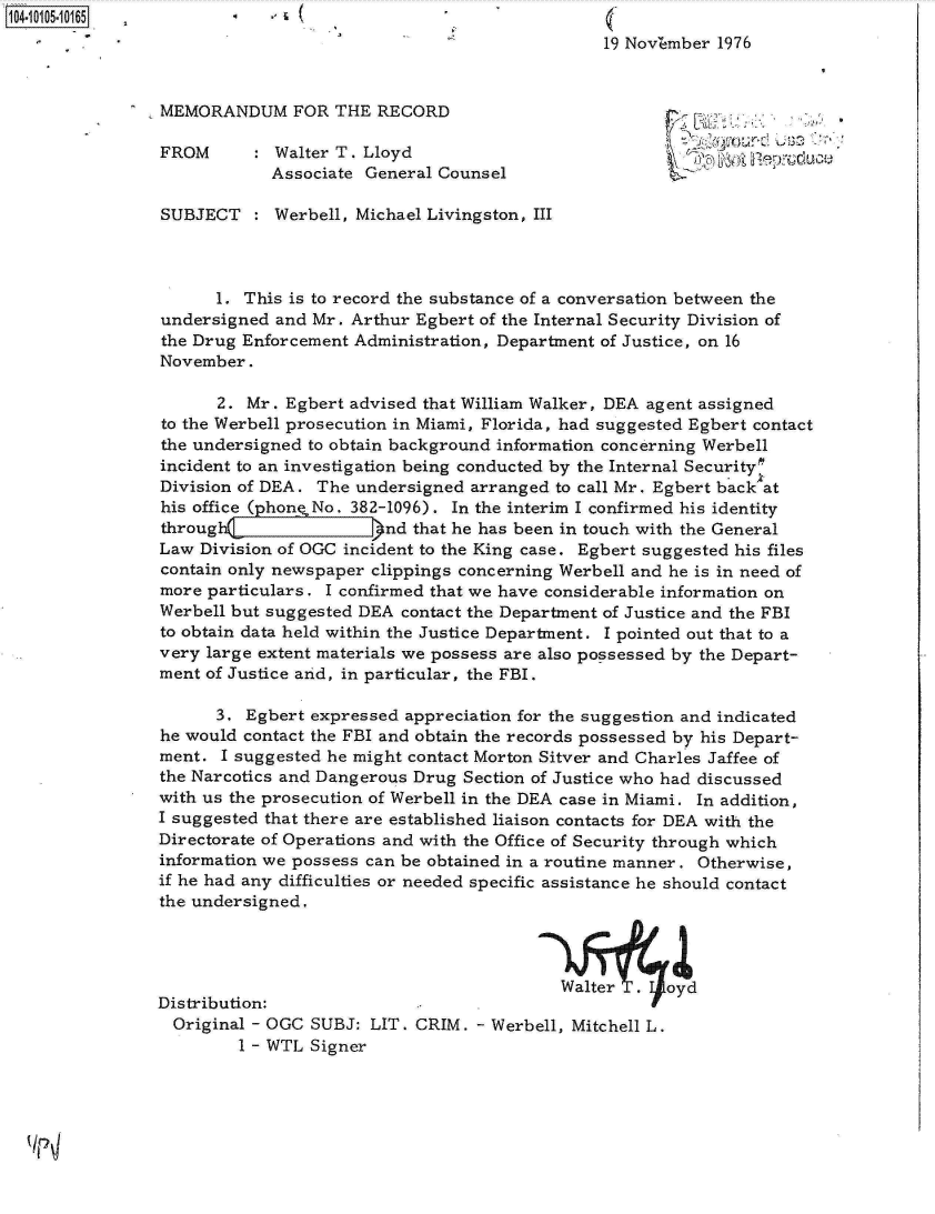 handle is hein.jfk/jfkarch10158 and id is 1 raw text is: 
                                                19 NovZmber 1976


MEMORANDUM FOR THE RECORD

FROM        Walter T. Lloyd                                a  O   pd
            Associate General Counsel

SUBJECT     Werbell, Michael Livingston, III



      1. This is to record the substance of a conversation between the
undersigned  and Mr. Arthur Egbert of the Internal Security Division of
the Drug Enforcement Administration, Department of Justice, on 16
November.

      2.  Mr. Egbert advised that William Walker, DEA agent assigned
to the Werbell prosecution in Miami, Florida, had suggested Egbert contact
the undersigned to obtain background information concerning Werbell
incident to an investigation being conducted by the Internal Securitym
Division of DEA. The undersigned arranged  to call Mr. Egbert back at
his office ( hone No. 382-1096). In the interim I confirmed his identity
through                 nd that he has been in touch with the General
Law Division of OGC incident to the King case. Egbert suggested his files
contain only newspaper clippings concerning Werbell and he is in need of
more particulars. I confirmed that we have considerable information on
Werbell but suggested DEA contact the Department of Justice and the FBI
to obtain data held within the Justice Department. I pointed out that to a
very large extent materials we possess are also possessed by the Depart-
ment of Justice arid, in particular, the FBI.

      3. Egbert expressed appreciation for the suggestion and indicated
he would contact the FBI and obtain the records possessed by his Depart-
ment.  I suggested he might contact Morton Sitver and Charles Jaffee of
the Narcotics and Dangerous Drug Section of Justice who had discussed
with us the prosecution of Werbell in the DEA case in Miami. In addition,
I suggested that there are established liaison contacts for DEA with the
Directorate of Operations and with the Office of Security through which
information we possess can be obtained in a routine manner. Otherwise,
if he had any difficulties or needed specific assistance he should contact
the undersigned.



                                           Walte      oyd
Distribution:
  Original - OGC SUBJ: LIT. CRIM. - Werbell, Mitchell L.
         1 - WTL Signer


