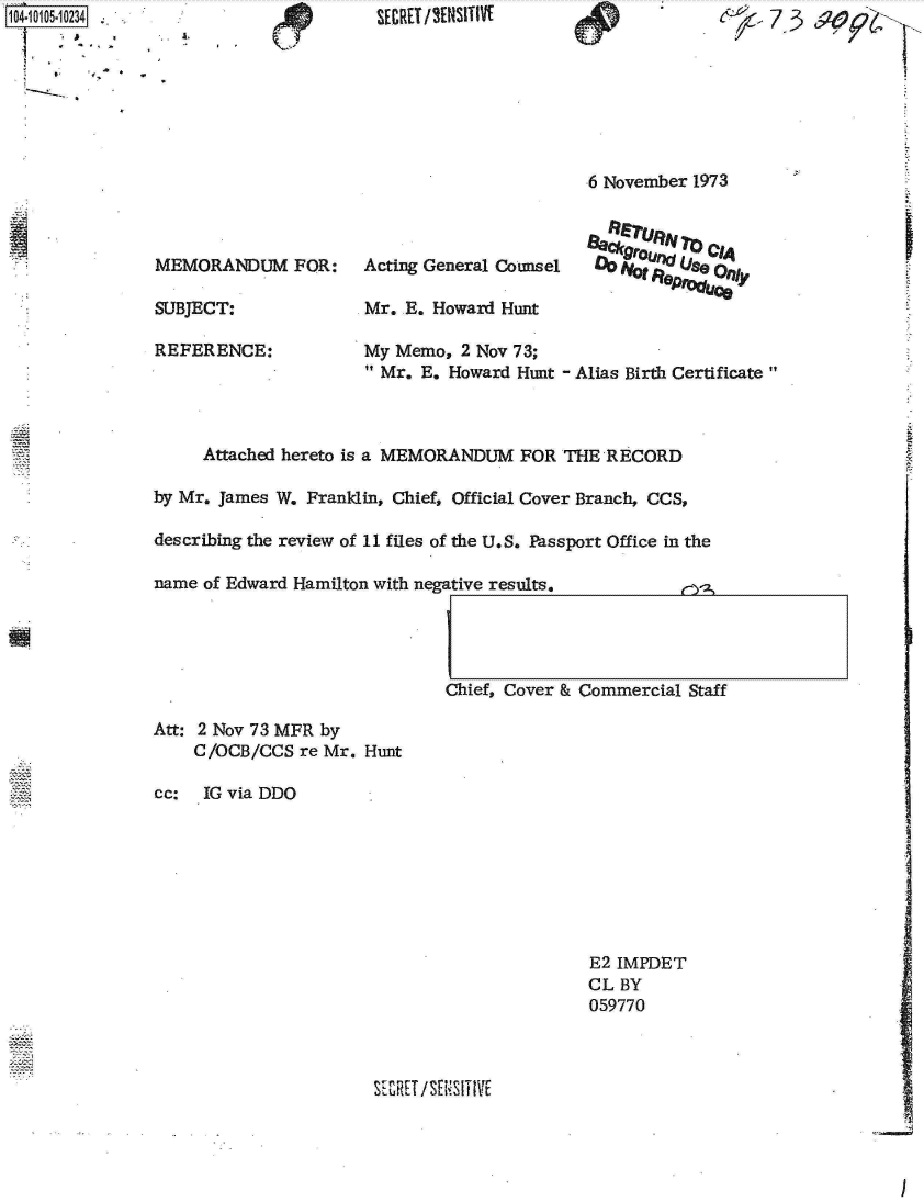 handle is hein.jfk/jfkarch10172 and id is 1 raw text is: 1104-10105-1O234


I .   (T '


                                            6 November 1973



MEMORANDUM FOR:      Acting General Counsel  0Ute8r   eO    ty

SUBJECT:             Mr.  E. Howard Hunt

REFERENCE:           My  Memo, 2 Nov 73;
                       Mr. E. Howard Hunt - Alias Birth Certificate


     Attached hereto is a MEMORANDUM FOR  THE RECORD

by Mr. James W. Franklin, Chief, Official Cover Branch, CCS,

describing the review of 11 files of the U.S. Passport Office in the

name of Edward Hamilton with negative results.




                              Chief, Cover & Commercial Staff


Att: 2 Nov 73 MFR by
    C/OCB/CCS  re Mr. Hunt

cc:  IG via DDO


E2 IMPDET
CL BY
059770


SE ZHU /SES I T I VE


I


SECRET /'¶NSITIVI


A.


7 73


