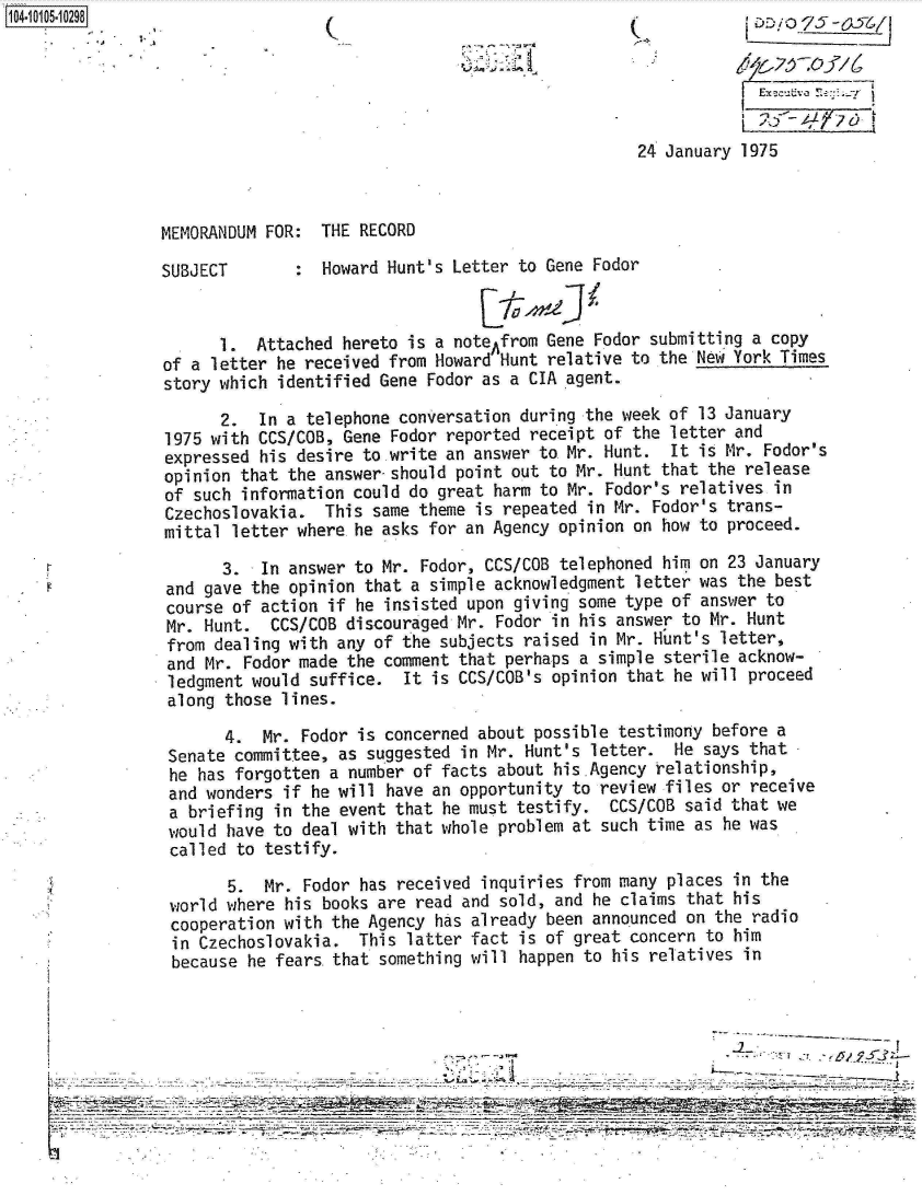 handle is hein.jfk/jfkarch10187 and id is 1 raw text is: 141 05 02980                                                                      5





                                                               24 January 1975



               MEMORANDUM FOR: THE RECORD

               SUBJECT          Howard Hunt's Letter to Gene Fodor


                     1.  Attached hereto is a noteAfrom Gene Fodor submitting a copy
                of a letter he received from Howard Hunt relative to the New York Times
                story which identified Gene Fodor as a CIA agent.
                     2.  In a telephone conversation during the week of 13 January
                1975 with CCS/COB, Gene Fodor reported receipt of the letter and
                expressed his desire to write an answer to Mr. Hunt. It is Mr. Fodor's
                opinion that the answer-should point out to Mr. Hunt that the release
                of such information could do great harm to Mr. Fodor's relatives in
                Czechoslovakia. This same theme is repeated in Mr. Fodor's trans-
                mittal letter where he asks for an Agency opinion on how to proceed.

                      3. In answer to Mr. Fodor, CCS/COB telephoned him on 23 January
                and gave the opinion that a simple acknowledgment letter was the best
                course of action if he insisted upon giving some type of answer to
                Mr. Hunt. CCS/COB discouraged Mr. Fodor in his answer to Mr. Hunt
                from dealing with any of the subjects raised in Mr. Hunt's letter,
                and Mr. Fodor made the comment that perhaps a simple sterile acknow-
                ledgment would suffice. It is CCS/COB's opinion that he will proceed
                along those lines.

                      4.  Mr. Fodor is concerned about possible testimony before a
                Senate committee, as suggested in Mr. Hunt's letter. He says that
                he has forgotten a number of facts about his.Agency relationship,
                and wonders if he will have an opportunity to review files or receive
                a briefing in the event that he must testify. CCS/COB said that we
                would have to deal with that whole problem at such time as he was
                called to testify.

                      5.  Mr. Fodor has received inquiries from many places in the
                world where his books are read and sold, and he claims that his
                cooperation with the Agency has already been announced on the radio
                in Czechoslovakia. This latter fact is of great concern to him
                because he fears that something will happen to his relatives in


