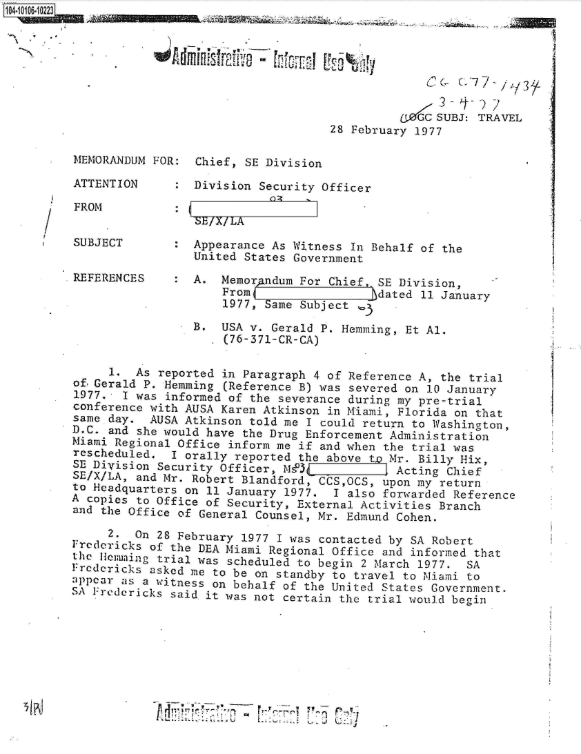 handle is hein.jfk/jfkarch10222 and id is 1 raw text is: 







                                              aZt0t SUBJ: TRAVEL
                                    28 February 1977

MEMORANDUM FOR:  Chief, SE Division

ATTENTION        Division Security Officer


/   FROM


SE/X/LA


SUBJECT          Appearance As Witness In Behalf of the
                 United States Government
REFERENCES       A.  Memorandum For Chief,.SE Division,
                     From                  }dated 11 January
                     1977, Same Subject  e

                 B.  USA v. Gerald P. Hemming, Et Al.
                     (76-371-CR-CA)

     1   As reported in Paragraph 4 of Reference A, the trial
of!Gerald P. Hemming (Reference B) was severed on 10 January
1977.  I was informed of the severance during my pre-trial
conference with AUSA Karen Atkinson in Miami, Florida on that
same day.  AUSA Atkinson told me I could return to Washington,
D.C. and she would have the Drug Enforcement Administration
Miami Regional Office inform me if and when the trial was
rescheduled.  I orally reported the above to Mr. Billy Hix,
SE Division Security Officer, MP)s03          Acting Chief
SE/X/LA, and Mr. Robert Blandford, CCS,OCS, upon my return
to Headquarters on 11 January 1977.  I also forwarded Reference
A copies to Office of Security, External Activities Branch
and the Office of General Counsel, Mr. Edmund Cohen.

     2.  On 28 February 1977 I was contacted by SA Robert
Fredericks of the DEA Miami Regional Office and informed that

  heJkemming trial was scheduled to begin 2 March 1977. SA
Frcdcricks asked me to be on standby to travel to Miami to
appear as a witness on behalf of the United States Government.
S S Fredericks said it was not certain the trial would begin








                    **'~~~~ *t -7'



