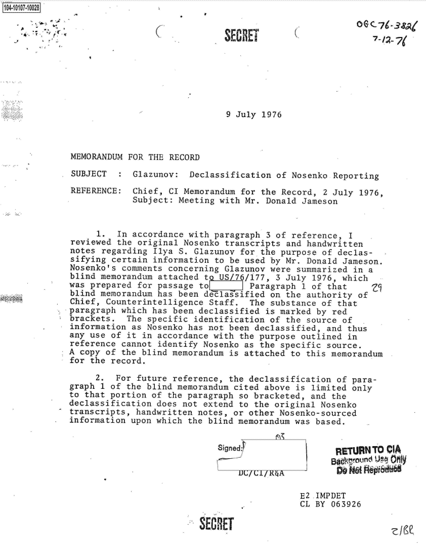 handle is hein.jfk/jfkarch10265 and id is 1 raw text is: 104-10107-10028


(


S ECHET


7-   7(


                               9 July 1976



MEMORANDUM FOR THE RECORD

SUBJECT  :  Glazunov:  Declassification of Nosenko Reporting


REFERENCE:


Chief, CI Memorandum for the Record, 2 July 1976,
Subject: Meeting with Mr. Donald Jameson


     1.  In accordance with paragraph  3 of reference, I
reviewed the original Nosenko  transcripts and handwritten
notes regarding  Ilya S. Glazunov for the purpose of declas-
sifying certain information  to be used by Mr. Donald Jameson.
Nosenko's comments concerning  Glazunov were summarized in a
blind memorandum attached  to US/76/177, 3 July 1976, which
was prepared for passage to        Paragraph  1 of that
blind memorandum has been d elassified on  the authority of
Chief, Counterintelligence Staff.  The  substance of that
paragraph which has been declassified  is marked by red
brackets.  The specific identification of  the source of
information as Nosenko has not been declassified,  and thus
any use of it in accordance with the purpose outlined  in
reference cannot identify Nosenko as the specific  source.
A copy of the blind memorandum is attached to  this memorandum
for the record.

     2.  For future reference, the declassification of para-
graph 1 of the blind memorandum cited above is  limited only
to that portion of the paragraph so bracketed, and the
declassification does not extend to the original Nosenko
transcripts, handwritten notes, or other Nosenko-sourced
information upon which the blind memorandum was based.


Signed:


RETURN TO CIA

Do N6( t~dfE


E2 .IMPDET
CL BY 063926


SECRET


ZIe


