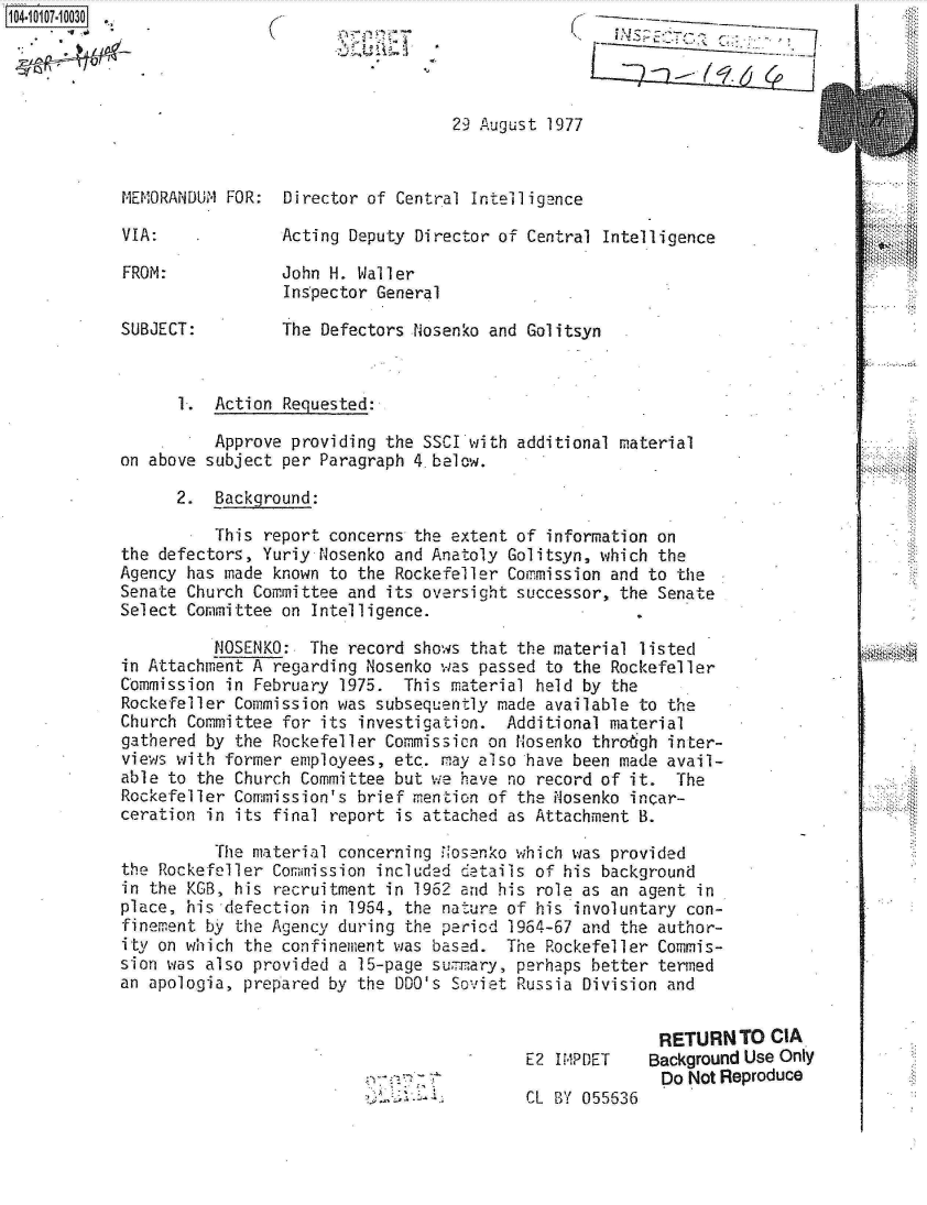 handle is hein.jfk/jfkarch10266 and id is 1 raw text is:                                                   KT




                                   29 August 1977


MEMORANDUM FOR:  Director of Central Intelligence

VIA:             Acting Deputy Director of Central Intelligence

FROM:            John H. Waller
                 Inspector General
SUBJECT:         The Defectors Nosenko and Golitsyn



      1.  Action Requested:

          Approve providing the SSCI with additional material                      0.
on above subject per Paragraph 4.below.

      2.  Background:

          This report concerns the extent of information on
the defectors, Yuriy Nosenko and Anatoly Golitsyn, which the
Agency has made known to the Rockefeller Commission and to the
Senate Church Committee and its oversight successor, the Senate
Select Committee on Intelligence.

          tIOSENKO: The record shows that the material listed
in Attachment A regarding Nosenko was passed to the Rockefeller
Commission in February 1975.  This material held by the
Rockefeller Commission was subsequently made available to the
Church Committee for its investigation.  Additional material
gathered by the Rockefeller Commission on Nosenko throgh inter-
views with former employees, etc.. may also have been made avail-
able to the Church Committee but we have no record of it. The
Rockefeller Commission's brief mention of the Nosenko incar-
ceration in its final report is attached as Attachment B.

          The material concerning N'osenko which was provided
the Rockefeller Commission included detaiis of his background
in the KGB, his recruitment in 1962 and his role as an agent in
place, his defection in 1954, the nature of his involuntary con-
finement by the Agency during the period 1964-67 and the author-
ity on which the confinement was based.  The Rockefeller Commis-
sion was also provided a 15-page summary, perhaps better termed
an apologia, prepared by the DDO's Soviet Russia Division and


                                                         RETURN  TO CIA
                                           E2 IM1PDET  Background Use Only
                                           CL BYDo Not Reproduce
                              )  1 CL BY 055636


