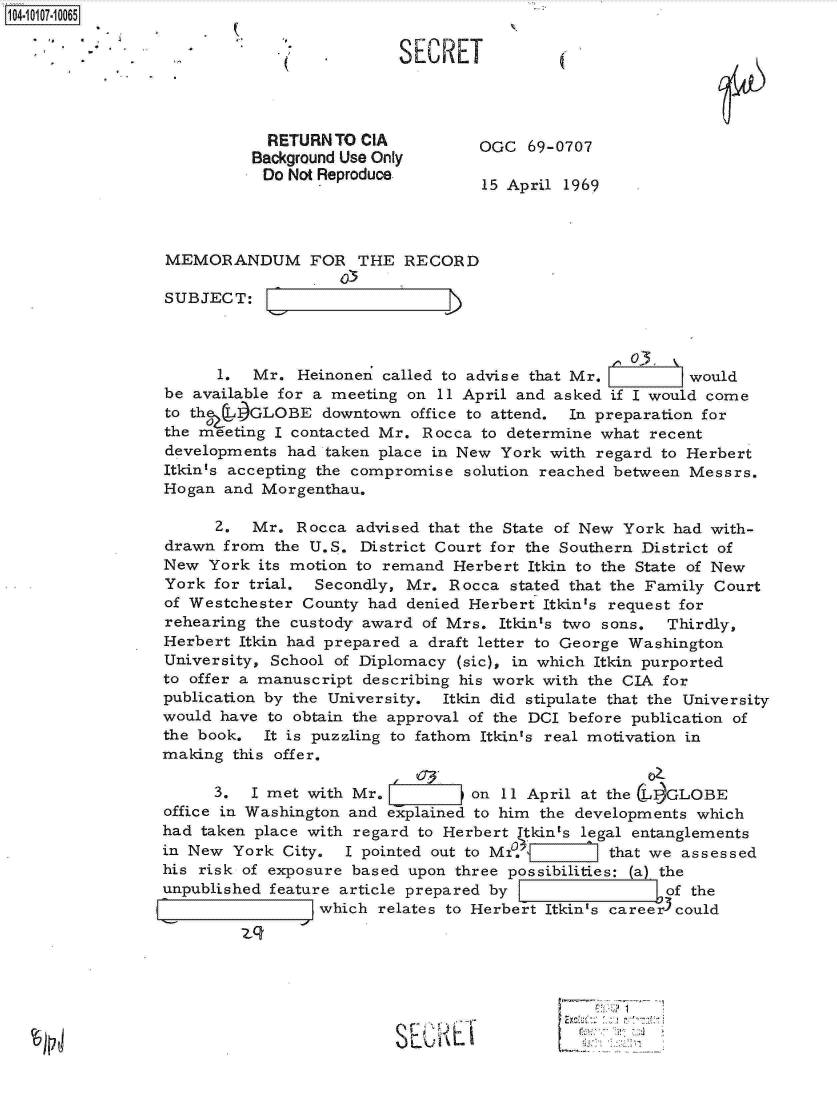 handle is hein.jfk/jfkarch10271 and id is 1 raw text is: 1104-17-10065

               - ... . SERET




                            RETURN  TO CIA          OGC  69-0707
                            Background Use Only
                            Do Not Reproduce
                                      - 15 April 1969



                 MEMORANDUM FOR THE RECORD

                 SUBJECT:


                                                                    o3,
                       1.  Mr.  Heinonen called to advise that Mr.        would
                 be available for a meeting on 11 April and asked if I would come
                 to the  1GLOBE   downtown  office to attend. In preparation for
                 the meeting I contacted Mr. Rocca  to determine what recent
                 developments  had taken place in New York with regard to Herbert
                 Itkin's accepting the compromise solution reached between Messrs.
                 Hogan  and Morgenthau.

                       Z.  Mr.  Rocca advised that the State of New York had with-
                 drawn  from the U.S. District Court for the Southern District of
                 New  York its motion to remand  Herbert Itkin to the State of New
                 York  for trial. Secondly, Mr. Rocca  stated that the Family Court
                 of Westchester County had  denied Herbert Itkinas request for
                 rehearing the custody award of Mrs.  Itkin's two sons. Thirdly,
                 Herbert Itkin had prepared a draft letter to George Washington
                 University, School of Diplomacy (sic), in which Itkin purported
                 to offer a manuscript describing his work with the CIA for
                 publication by the University. Itkin did stipulate that the University
                 would have to obtain the approval of the DCI before publication of
                 the book.  It is puzzling to fathom Itkin's real motivation in
                 making  this offer.

                       3.  I met with Mr.          on 11 April at the LIDGLOBE
                 office in Washington and explained to him the developments which
                 had taken place with regard to Herbert Itkin's legal entanglements
                 in New  York City.  I pointed out to MI          that we assessed
                 his risk of exposure based upon three possibilities: (a) the
                 unpublished feature article prepared by                of the
                                  which relates to Herbert Itkin's caree r3could



                              SP(L


