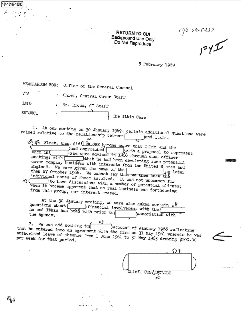handle is hein.jfk/jfkarch10274 and id is 1 raw text is: 104-10107-10085


  RETURN  TO CIA
Background Use Only
Do  Not Reproduce



           5 February 1969


   MEMORANDUM FOR: Office of the General Counsel

   VIA          :  Chief, Central Cover Staff

   INFO         : Mr. Rocca, CI Staff

   SUBJECT      :__________            The Itkin Case


       1. At our meeting on 30 January 1969, certain additional questions were
  raised relative to the relationship betweenE I          and Itkin,

       (P  First, when dida  LOBE ecome aware that Itkin and the
                      had approached  in 16th   a proposal to represent
       -em in        (OWe were adviSe iIij766 through case officer
       meetings with           that he had been developing some potential
       cover company busi ss with interests from the Unite pates and
       England. We were given the name of the              nUie later
       than 27 October 1966. We cannot a th                   later
       individual names of those involved, It was not uncomon for
    03(      to have discussions with  *    wsntucmo         o
  3                                   at ae aipparen raanumber of potential clients;
          enibecame apparent that no real business was forthcoming
      from this group, our interest ceased.

          At the 30 January meeting, we were also asked certain oa
     questions abouta I     financial involvement with the
     he and Itkin has begf with prior to F}'oitofwt'
     the Agency.               p     tassociatio            with
     2.  We can add nothing tod  oJ
           2-~~~ ~ Wecnadntigt    3    acount of January 1968 reflecting
that he entered into an agreement with the firm on 31 May 1961 wherein he was
authorized leave of absence from 1 June 1961 to 31 May 1963 drawing $100.w
per week for that period.






                                             Chief, CCS if3LOBE


4!  -


