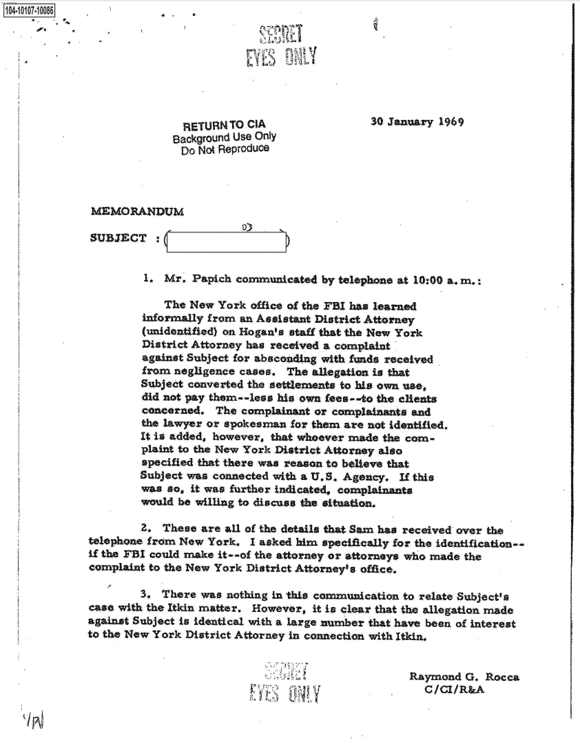 handle is hein.jfk/jfkarch10275 and id is 1 raw text is: 104-0



                                            1)  13



                             RETURN TO CIA                  30 January 1969
                           Background Use Only
                             Do Not Reproduce



              MEMORANDUM

              SUBJECT :


                       1. Mr. Papich  communicated by telephone at 10:00 a. m.:

                          The New  York office of the FBI has learned
                      informally from an Assistant District Attorney
                      (unidentified) on Hogan's staff that the New York
                      District Attorney has received a complaint
                      against Subject for absconding with funds received
                      from negligence cases.  The allegation is that
                      Subject converted the settlements to his own use,
                      did not pay them--less his own fees--to the clients
                      concerned.  The complainant or complainants and
                      the lawyer or spokesman for them are not Identified.
                      It is added, however, that whoever made the com-
                      plaint to the New York District Attorney also
                      specified that there was reason to believe that
                      Subject was connected with a U.S. Agency. If this
                      was so, it was further indicated, complainants
                      would be willing to discuss the situation.

                      2.  These are all of the details that Sam has received over the
             telephone from New  York.  I asked him specifically for the identification-.
             if the FBI could make it--of the attorney or attorneys who made the
             complaint to the New York District Attorney's office.

                      3. There  was nothing in this commwication to relate Subject's
              case with the Itkin matter. However, it is clear that the allegation made
              against Subject is identical with a large nmber that have been of interest
              to the New York District Attorney in connection with Itkin.


                                                                  Raymond  G. Rocca
                                                                    C/CI/R&A


