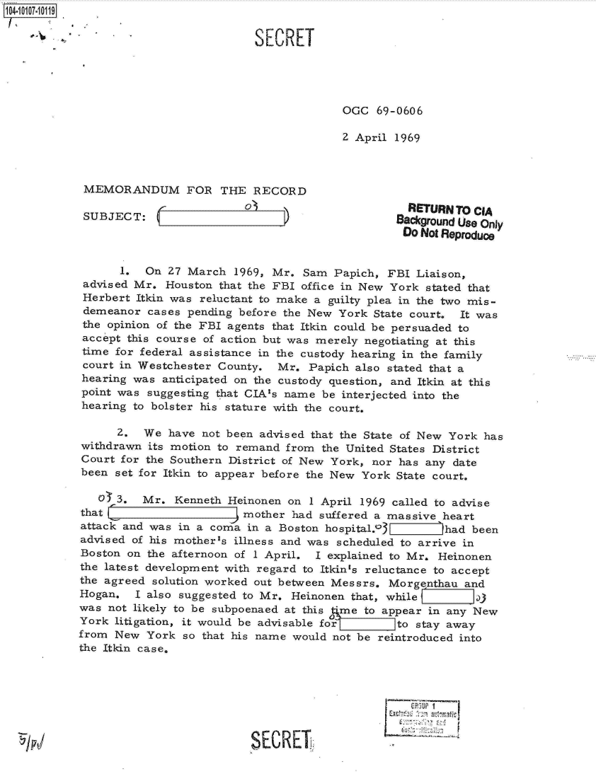 handle is hein.jfk/jfkarch10282 and id is 1 raw text is: 

S.                            SECRET





                                           OGC   69-0606

                                           2 April 1969



    MEMORANDUM FOR THE RECORD
               ________ 0_                            RETURN TO CIA
   SUB JECT:                                        Background Use Only
                                                     Do Not Reproduce


         1.  On  27 March  1969, Mr. Sam  Papich, FBI  Liaison,
   advised Mr.  Houston that the FBI office in New York stated that
   Herbert  Itkin was reluctant to make a guilty plea in the two mis-
   demeanor  cases  pending before the New York State court.  It was
   the opinion of the FBI agents that Itkin could be persuaded to
   accept this course of action but was merely negotiating at this
   time for federal assistance in the custody hearing in the family
   court in Westchester County.  Mr.  Papich also stated that a
   hearing was  anticipated on the custody question, and Itkin at this
   point was suggesting that CIA's name be interjected into the
   hearing to bolster his stature with the court.

         2.  We  have not been advised that the State of New York has
   withdrawn its motion to remand  from the United States District
   Court for the Southern District of New York, nor has any date
   been set for Itkin to appear before the New York State court.

      O  3.  Mr.  Kenneth Heinonen on 1 April 1969 called to advise
   that                     mother  had suffered a massive heart
   attack and was in a coma  in a Boston hospital.o3     jhad  been
   advised of his mother's illness and was scheduled to arrive in
   Boston on the afternoon of I April. I explained to Mr. Heinonen
   the latest development with regard to Itkin's reluctance to accept
   the agreed solution worked out between Messrs.  Morgenthau and
   Hogan.  I also suggested to Mr.  Heinonen that, while        a)
   was not likely to be subpoenaed at this time to appear in any New
   York litigation, it would be advisable for       to stay away
   from New  York  so that his name would not be reintroduced into
   the Itkin case.







                             SECRET


