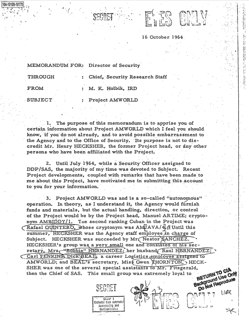 handle is hein.jfk/jfkarch10297 and id is 1 raw text is: 1O4~iO1O9~1O17O
.,,~  $,.


I-


16 October 1964


MEMORANDUM FOR: Director of Security

THROUGH              Chief, Security Research Staff

FROM                 M. K. Holbik, IRD

SUBJECT            : Project AMWORLD


       1. The purpose of this memorandum is to apprise you of
certain ixformation about Project AMWORLD which I feel you should
know, if you do not already, and to avoid possible embarrassment to
the Agency and to the Office of Security. Its purpose is not to dis-
credit Mr. Henry HECKSHER,  the former Project head, or dny other
persons who have been affiliated with the Project.

       2. Until July 1964, while a Security Officer assigned to
DDP/SAS,  the majority of my time was devoted to Subject. Recent
Project developments, coupled with remarks that have been made to
me about this Project, have motiva ted me in submitting this account
to you for your information.

       3. Project AMWORLD  was and is a so-called autonomous
operation. In theory, as I understand it, the Agency would furnish
funds and materials, but the actual handling, direction, or control
of the Project would be by the Project head, Manuel ARTIME; crypto-
nym AMI;lDDY/1.  Tne second ranking Cuban in the Project was
Rafael QtINTERO,   hose cryptonym was A MAVA/  Ol Until this
summer,  RECKSHER   was the Agency staff employee,in charge of
Subject. HECKSHER  was succeeded by Mr NestorANCHEZ.
HECKSHER's   group was a xer y    one and consateid oF his sec-
retar , Mrs -oE515bie  RHENANDEZ;. her husband Raul HERNANDE
arl    NKIN    Ec_  EAI4 a career Logistics.emploveeage t
AMWORLD;   and BEAL's secretary, Mis Gwen ',HORNYN -.  HECK-
SHER  was one of the several special assistants o  r.  itzgerald,
then the Chief of SAS. This small group was extremely loyal to  .


Ex Uc  i'7  & -


     S-w .%3

kilil 0% 090


1~


I.-


     i 37!'  77
v


7.1


co


