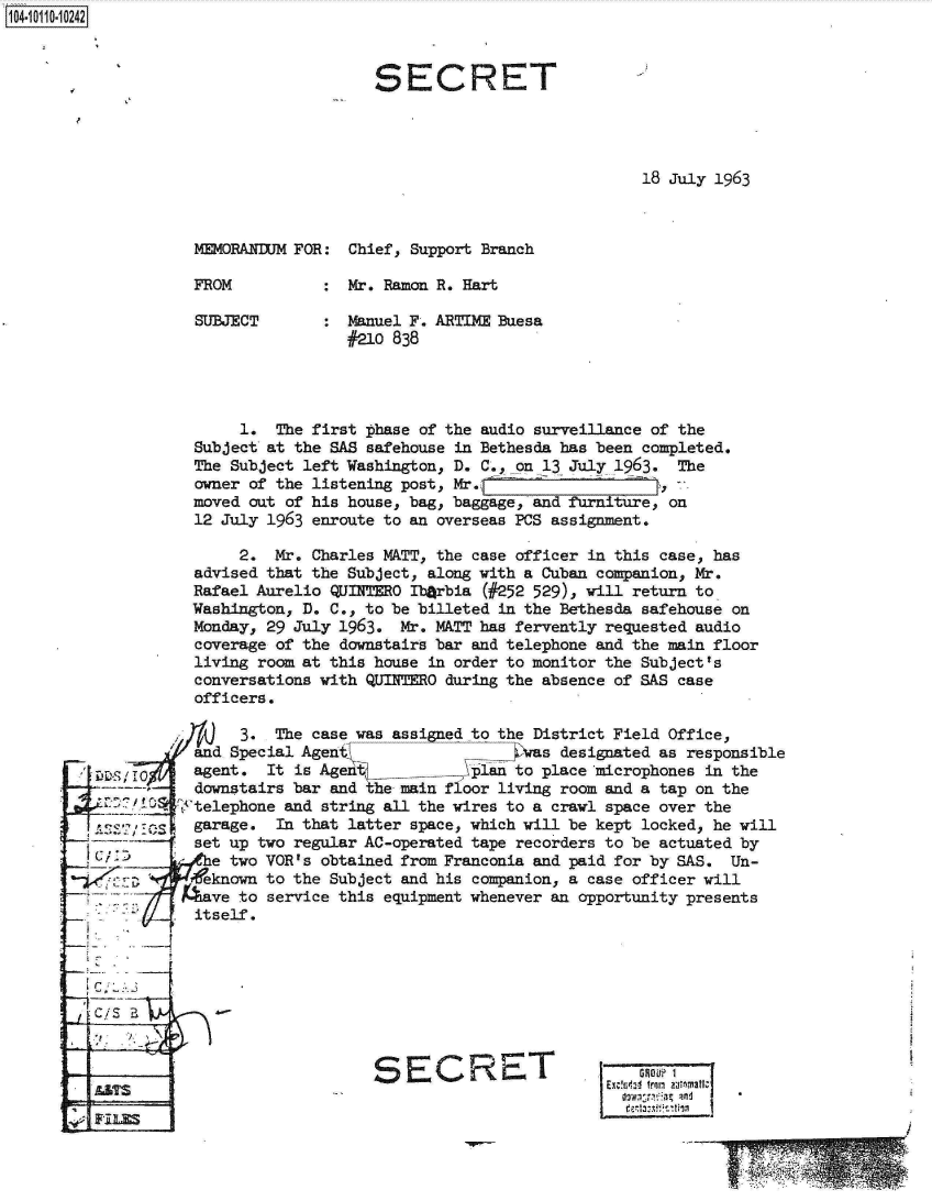 handle is hein.jfk/jfkarch10351 and id is 1 raw text is: 104-1110242



                                       SECRET




                                                                   18 July 1963



                    MEMORANDUM FOR: Chief, Support Branch

                    FROM          : Mr. Ramon R. Hart

                    SUBJECT       : Manuel F. ARTIME Buesa
                                    #210 838




                         1. The first phase of the audio surveillance of the
                    Subject at the SAS safehouse in Bethesda has been completed.
                    The Subject left Washington, D. C.,_on 13 July 1963. The
                    owner of the listening post, Mr.
                    moved out of his house, bag, baggage, and furniture, on
                    12 July 1963 enroute to an overseas PCS assignment.

                         2. Mr. Charles MATT, the case officer in this case, has
                    advised that the Subject, along with a Cuban companion, Mr.
                    Rafael Aurelio QUITERO Ib~rbia (#252 529), will return to
                    Washington, D. C., to be billeted in the Bethesda safehouse on
                    Monday, 29 July 1963. Mr. MATT has fervently requested audio
                    coverage of the downstairs bar and telephone and the main floor
                    living room at this house in order to monitor the Subject's
                    conversations with QUINTERO during the absence of SAS case
                    officers.

                         3. The case was assigned to the District Field Office,
                    and Special Agen s               4 was designated as responsible
         L, 'I      agent. It is Agent         klin  to place microphones in the
                    downstairs bar and the main floor living room and a tap on the
            A C10 tftelephone and string all the wires to a crawl space over the
         A   11S    garage. In that latter space, which will be kept locked, he will
                    set up two regular AC-operated tape recorders to be actuated by
           Ce two VOR's obtained from Franconia and paid for by SAS. Un-
                     eknown to the Subject and his companion, a case officer will
                  have  to service this equipment whenever an opportunity presents
                    itself.




         C/5



                                       SECRET                  E-GOP?
               E.                            C                     GROO

                                                                       En~z- fro ntonafr



