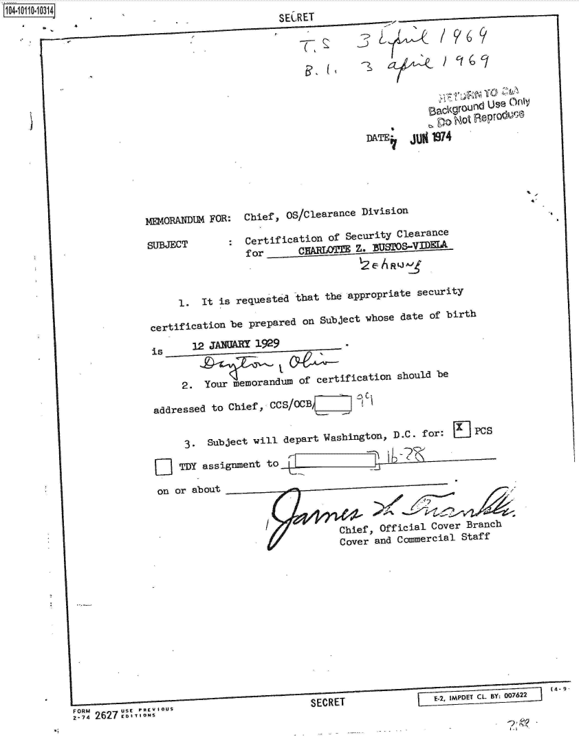handle is hein.jfk/jfkarch10374 and id is 1 raw text is: 141011034lf.4


-


        --
                                    SECRET










                                                    DATE   jUN 1974






             MEMORANDUM FOR:  Chief,  OS/Clearance Division

             SUBJECT       :  Certification  of Security Clearance
                              for       CHALOTZE   Z. BUTOSV



                   1.  It is requested that the appropriate  security

              certification be prepared on  Subject whose date of birth

              is     12 JANUARY 1929


                   2.  Your memorandum  of certification should be

              addressed to Chief , CCS/OCB ,   1


                    3.  Subject will depart Washington, D.C. for:   J  PCs

                 []TDY assignment to           ~W7

               on or about


                                               Chief, Official Cover Branch
                                               Cover and Commercial Staff












                                                                                    (4- 9-

FORM   -usC                               SERE                  -2 viouCsB; 072


