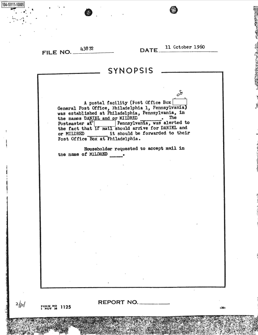 handle is hein.jfk/jfkarch10442 and id is 1 raw text is: 








FILE  NO.__3872


DATE     11 October 1960


PoaM O 1125
INov


REPORT NO._


420e


f~O11i.1OOO5

   ,.~, ,-,


SYNOPSIS


          A postal facility (Fost Office Box
General Post Office, Philadelphia 1, Pennsylvania)
was established at Philadelphia, Pennsylvania, in
the nams       Land or MILDRED        .  The
Postmaster ate        Pennsylvania, was alerted to
the fact that if  ilshould  arrive for DANIEL and
or MILDRED         it should be forwarded to their
Fost Office Box at Philadelphia.

          Householder requested to accept mail in
the name of MILDRED


2I p


74                                                                                   -'A~
     FIT  M 77 7
                                 M


