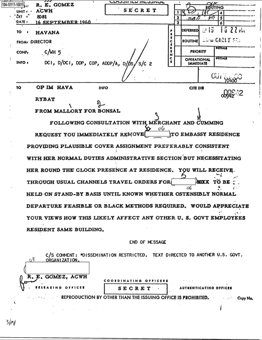 handle is hein.jfk/jfkarch10448 and id is 1 raw text is: 04 01 1-10015 ,-  R. E. GOMEZ
    UNIT. AGWk
    NT 8  8081
    'DATEI     SEPTEMBER 1960


~LPL.?100  IL.I. IVU.j71.75
SECET


i


TO *  HAVANA                                 PDEFERRED

FRom. DIRECTOR                                   ROUTINE u CL A Ct F
                                             D              A.
CON?.   C/wH 5                                     PRIORITY
                                             N
                                             C    OPERATIONAL
INFO    DCI, D/DCI, DDP, COP, ADDP/A, D/  S/C 2    MMEDIATE



TO    OP IM HAVA        INFO                       CITE DIR
                                                                cl2
      RYBAT

      FROM MALLORY  FOR BONSAL

          FOLLOWING  CONSULTATION WITH MERCHANT  AND MING

     REQUEST  YOU IMMEDIATELY REf4OVE   TO EMBASSY RESIDENCE

   PROVIDING PLAUSIBLE COVER ASSIGNMENT PREFERABLY  CONSISTENT

   WITH HER NORMAL  DUTIES ADMINISTRATIVE SECTION BUT NECESSITATING

   HER ROUND  THE CLOCK PRESENCE AT RESIDENCE.  Y U WILL RECEIVE

   THROUGH  USUAL CHANNELS TRAVEL  ORDERS FOR         TO BE:.

   HELD ON STAND-BY BASIS UNTIL KNOWN WHETHER  OSTENSIBLY NORMAL

   DEPARTURE  FEASIBLE OR BLACK METHODS  REQUIRED. WOULD  APPRECIATE

   YOUR VIEWS HOW THIS LIKELY AFFECT ANY OTHER U. S. GOVT EMPLOYEES

   RESIDENT SAME BUILDING.

                                 END OF MESSAGE

         C/S COMMENT: *DISSEMINATION RESTRICTED.  TEXT DIRECTED TO ANOTHER U.S. GOVT.
       G ORGANIZATION.


       E. GOMEZ, ACWH
                          COORDINATING OFFICERS
          .  RE.E AIN 0 FIERSECRET-.AnuaAIoe                 ae
             REPRODUCTION BY OTHER THAN THE ISSUING OFFICE IS PROHIBITED.  Copy No.


ROTN
            4-


