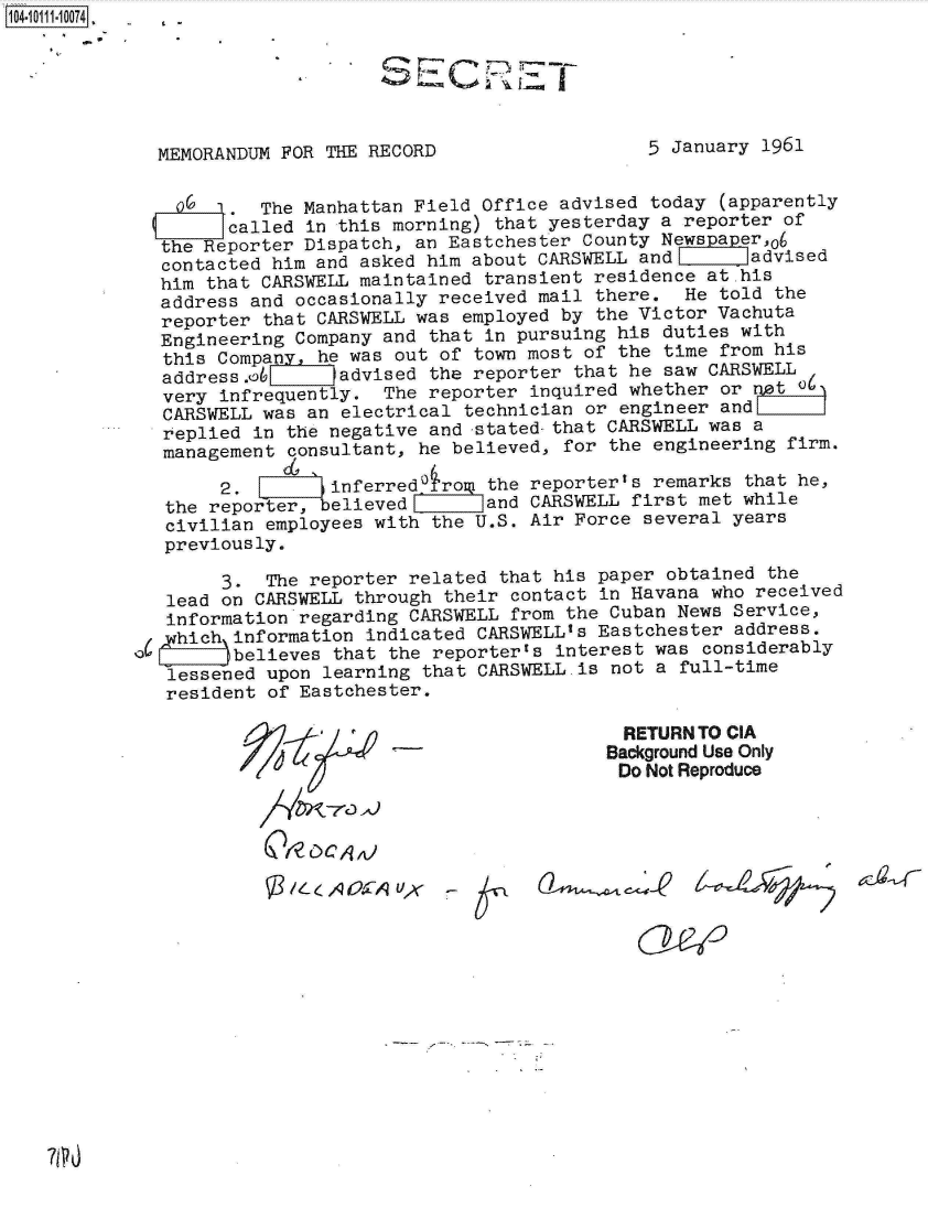 handle is hein.jfk/jfkarch10470 and id is 1 raw text is: 104-11114-1 74 .  £






              MEMORANDUM FOR THE RECORD                   5 January 1961


                   1.  The Manhattan Field Office advised today  (apparently
                   called  in this morning) that yesterday a reporter of
              the Reporter Dispatch, an Eastchester County Newspaper,06
              contacted him and asked him about CARSWELL and       advised
              him that CARSWELL maintained transient residence at his
              address and occasionally received mail there.  He told  the
              reporter that CARSWELL was employed by the Victor Vachuta
              Engineering Company and that in pursuing his duties with
              this Company, he was out of town most of the time  from his
              address.0       advised the reporter that he saw CARSWELL
              very infrequently.  The reporter inquired whether  or rot   )
              CARSWELL was an electrical technician or engineer  and
              replied in the negative and -stated-that CARSWELL was a
              management consultant, he believed, for the engineering  firm.

                   2.        i          o  the reporter's remarks  that he,
              the reporter, believed       and CARSWELL  first met while
              civilian employees with the U.S. Air Force  several years
              previously.

                   3.  The reporter related  that his paper obtained the
              lead on CARSWELL through  their contact in Havana who received
              information regarding CARSWELL  from the Cuban News Service,
              hich~ information indicated  CARSWELLas Eastchester address.
           IaZ)believes that the reporterts interest was considerably
              lessened upon learning  that CARSWELL.is not a full-time
              resident  of Eastchester.

                                                        RETURN TO CIA
                                                      Background Use Only
                                                      Do  Not Reproduce





                           /LA 0571-yr A


7PO


