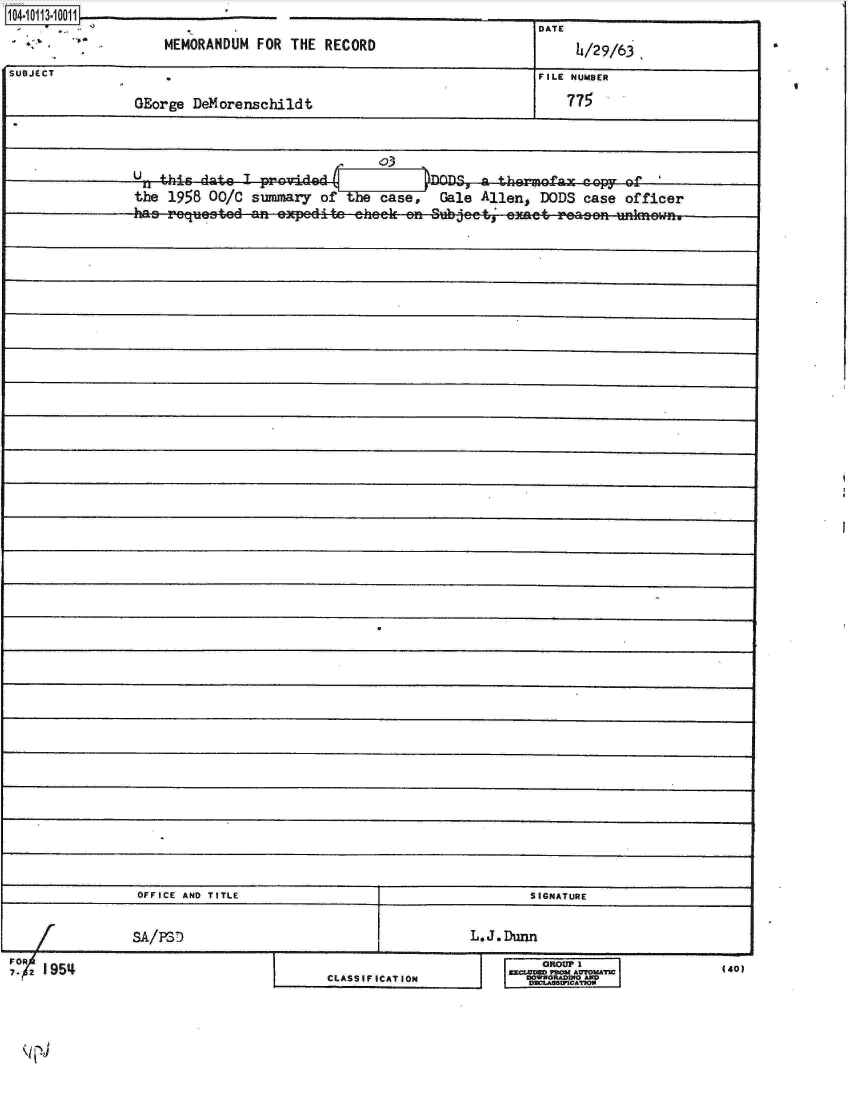 handle is hein.jfk/jfkarch10571 and id is 1 raw text is:    10
1104. L


DATE


4/29/63


SUBJECT                                                             FILE NUMBER

                GEorge  DeMorenshildt                                   77



                                                03
                Up  hcdt        provid ad             D      ag them-aly  copy  of
                the  1958 00/C summary  of  the case,   Gale Allen,  DODS case  officer
                has  reqjuested n  e~pedite  eheek eni Subjeet; eaet   reaen  unknewn.













































                OFFICE AND TITLE                                   SIGNATURE


                SA/PSD                                      L.J Dunn


FO
7. r 954


I DOWWORADUSO0 AND


440)


CLASSIFICATION


MEMORANDUM  FOR THE  RECORD


a


I


I


I


