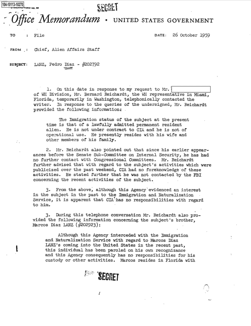 handle is hein.jfk/jfkarch10625 and id is 1 raw text is: 104.10113.10270
           MNo. 64


 SOffice Memorandum                     *UNITED STATES GOVERNMENT


   TO       File                                            DATE:  26 October 1959


   FROM  :   Chief, Alien Affairs Staff


   SUBJECT: LANZ, Pedro Diaz - #202792




                 1.  On this date in response to my request to Mr.
            of WE Division, Mr. Bernard Reichardt, the WE representative in Miami,
            Florida, temporarily in Washington, telephonically contacted the
            writer.  In response to the queries of the undersigned, Mr. Reichardt
            provided the following information: .

                      The Immigration status of the subject at the present
                 time is that of a lawfully admitted permanent resident
                 alien.  He is not under contract to CIA and he is not of
                 operational use.  He presently resides with his wife and
                 other members of his family.

                 2.  Mr. Reichardt also pointed out that since his earlier appear-
            ances before the Senate Sub-Committee on Internal Security, he has had
            no further contact with Congressional Committees. Mr. Reichardt
            further advised that with regard to the subject's activities which were
            publicized over the past weekend, CIA had no foreknowledge of these
            activities.  He stated further that he was not contacted by the FBI
            concerning the recent activities of the subject.

                 3.  From the above, although this Agency'evidenced an interest
            in the subject in the past to the Immigration and Naturalization
            Service, it is apparent that CIA has no responsibilities with regard
            to him.

                 3.  During this telephone conversation Mr. Reichardt also pro-
            vided the following information concerning the subject's brother,
            Marcos Diaz LANZ (#202923):

                      Although this Agency interceded with the Immigration
                 and Naturalization Service with regard to Marcos Diaz
                 LANZ's coming into the United States in the recent past,
                 this individual has been paroled on his own recognizance
                 and this Agency consequently has no responsibilities for his
                 custody or other activities. Marcos resides in Florida with


                                     SERE


