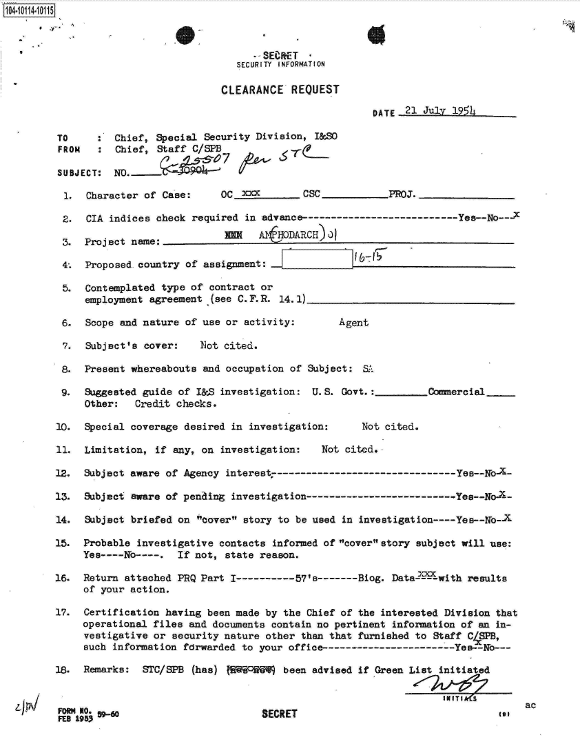 handle is hein.jfk/jfkarch10653 and id is 1 raw text is: 104-10114-10115



                                           -SEeRET
                                        SECURITY INFORMATION

                                      CLEARANCE   REQUEST

                                                                DATE  21 July 195L

         TO     :  Chief, Special  Security Division, I&SO
         FROM   :  Chief,  Staff C/SPB

         SUBJECT:  NO.              07_--

         1.   Character of Case:      OC xxx        CSC            PROJ.

         2.   CIA indices check  required in advance-------------------------Yes--No---X

         3.   Project name:            m           RCH) 0

         4.   Proposed. country of assignment:

         5.   Contemplated type of  contract or
              employment agreement  (see C. F. R. 14. 1)

          6.  Scope and nature of use or  activity:       Agent

          7.  Subject's cover:    Not cited.

          8.  Present whereabouts and occupation  of Subject: SL

          9.  Suggested guide of I&S  investigation: U.S.  Govt.:         Comercial
              Other:   Credit checks.

         10.  Special coverage desired in  investigation:     Not cited.

         11.  Limitation, if any, on  investigation:   Not cited.

         12.  Subject aware of Agency interest,----------- ---------------- Yes--No-a-

         13.  Subject aware of penaing investigation-------------------------Yee--No  -X

         14.  Subject briefed on cover  story to be used in investigation ---- Yee--yo-

         15.  Probable investigative contacts  informed of coverstory subject will use:
              Yes----No----.  If not, state reason.

         16.  Return attached PRQ Part I----------57's-------Biog. Data-Loawith  results
              of your action.

         17.  Certification having been made by the  Chief of the interested Division that
              operational files and documents contain no pertinent information of an in-
              vestigative or security nature other  than that furnished to Staff CXSPB,
              such information forwarded to your office-----------------------Yes--No---

         18.  Remarks:  STC/SPB  (has) IR54W    been advised if Green List initiated


         SECRET                                                                            ac


