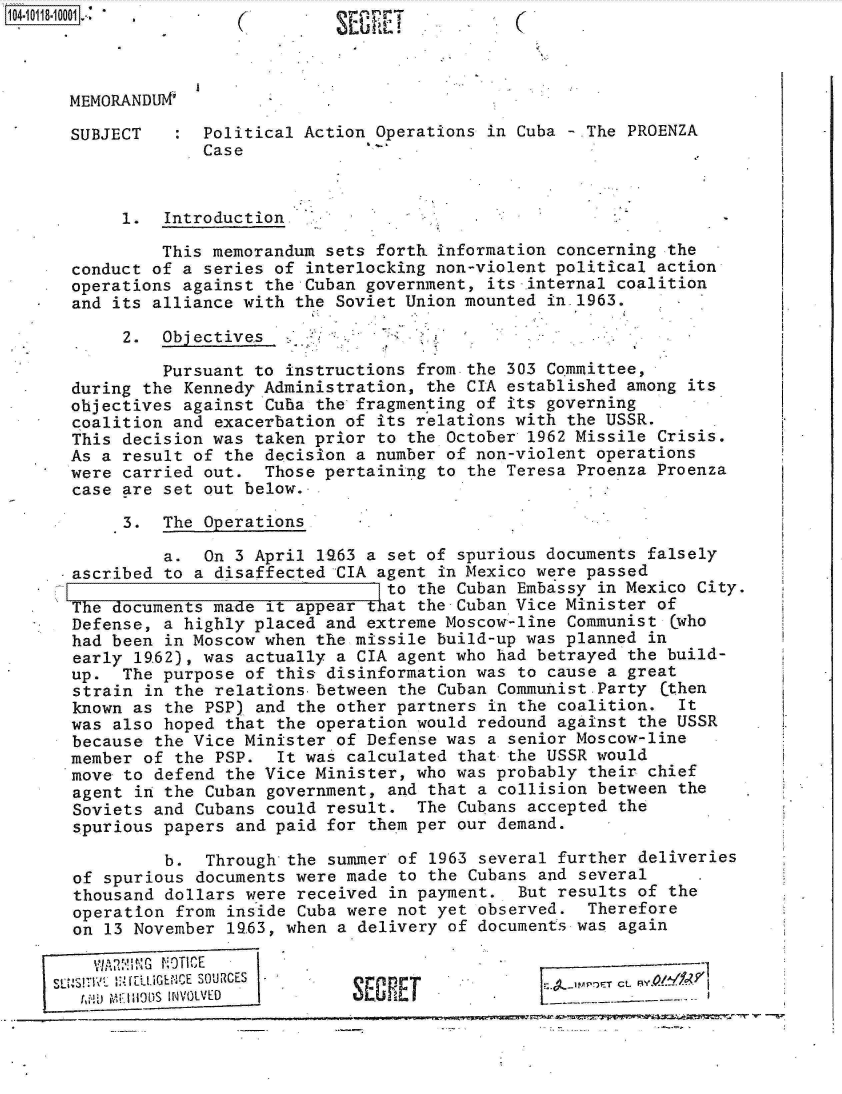 handle is hein.jfk/jfkarch10703 and id is 1 raw text is: 104011810              (                           (T



      MEMORANDU

      SUBJECT       Political Action Operations  in Cuba - The PROENZA
                    Case



            1.  Introduction

                This memorandum sets forth information  concerning the
       conduct of a series of interlocking non-violent political  action
       operations against the Cuban government,  its internal coalition
       and its alliance with the Soviet Union mounted  in.1963.

            2.  Objectives

                Pursuant to instructions from the  303 Committee,
       during the Kennedy Administration, the CIA  established among its
       objectives against Cuba the fragmen ting of its governing
       coalition and exacerbation of its relations with  the USSR.
       This decision was taken prior to the October  1962 Missile Crisis.
       As a result of the decision a number of non-violent  operations
       were carried out.  Those pertaining to  the Teresa Proenza Proenza
       case are set out below.

            3.  The Operations

                a.  On 3 April 1963 a set of spurious documents  falsely
       ascribed to a disaffected CIA agent  in Mexico were passed
                                      to the Cuban  Embassy in Mexico City
       The documents made it appear that the Cuban Vice Minister  of
       Defense, a highly placed and extreme Moscow-line  Communist Cwho
       had been in Moscow when the missile build-up was planned  in
       early 1962), was actually a CIA agent who had  betrayed the build-
       up.  The purpose of this disinformation was  to cause a great
       strain in the relations between  the Cuban Communist. Party Cthen
       known as the PSP) and the other partners  in the coalition.  It
       was also hoped that the operation would  redound against the USSR
       because the Vice Minister of Defense was  a senior Moscow-line
       member of the PSP.  It was calculated  that the USSR would
       move to defend the Vice Minister, who was probably  their chief
       agent in the Cuban government, and  that a collision between the
       Soviets and Cubans could result.  The  Cubans accepted the
       spurious papers and paid for them per  our demand.

                b.  Through the summer  of 1963 several further deliveries
       of spurious documents were made  to the Cubans and several
       thousand dollars were received  in payment.  But results of the
       operation from inside Cuba were not yet  observed.  Therefore
       on 13 November 19.63, when a delivery of documents was again


          V_ ..IL' uNiCE SOURCiGES -4 1-WE CLA10
          11,1.j11JI OtIS IN VOLVED KRE


