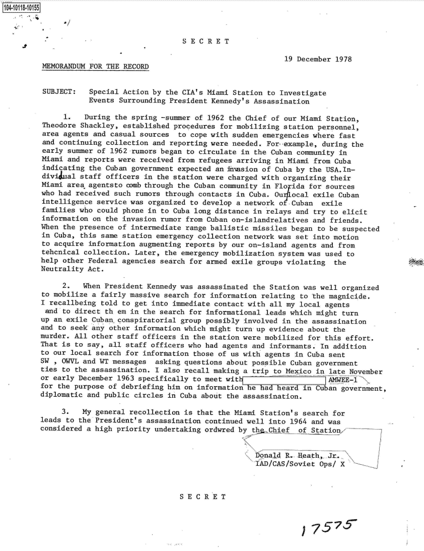 handle is hein.jfk/jfkarch10708 and id is 1 raw text is: 104101-1 0 5



                                          SECRET

                                                                 19 December 1978
         MEMORANDUM FOR THE RECORD


         SUBJECT:   Special Action by the CIA's Miami Station to Investigate
                    Events Surrounding President Kennedy's Assassination

              1.   During the spring -summer of 1962 the Chief of our Miami Station,
         Theodore Shackley, established procedures for mobilizing station personnel,
         area agents and casual sources  to cope with sudden emergencies where fast
         and continuing collection and reporting were needed. For example, during the
         early summer of 1962 rumors began to circulate in the Cuban community in
         Miami and reports were received from refugees arriving in Miami from Cuba
         indicating the Cuban government expected an h'nasion of Cuba by the USA.In-
         divi ual staff officers in the station were charged with organizing their
         Miami area agentsto comb through the Cuban community in Florida for sources
         who had received such rumors through contacts in Cuba. Ou4l ocal exile Cuban
         intelligence service was organized to develop a network o Cuban  exile
         families who could phone in to Cuba long distance in relays and try to elicit
         information on the invasion rumor from Cuban on-islandrelatives and friends.
         When the presence of intermediate range ballistic missiles began to be suspected
         in Cuba, this same station emergency collection network was set into motion
         to acquire information augmenting reports by our on-island agents and from
         tehcnical collection. Later, the emergency mobilization system was used to
         help other Federal agencies search for armed exile groups violating the
         Neutrality Act.

              2.  When President Kennedy was assassinated the Station was well organized
         to mobilize a fairly massive search for information relating to the magnicide.
         I recallbeing told to get into immediate contact with all my local agents
         and  to direct th em in the search for informational leads which might turn
         up an exile Cuban conspiratorial group possibly involved in the assassination
         and to seek any other information which might turn up evidence about the
         murder. All other staff officers in the station were mobilized for this effort.
         That is to say, all staff officers who had agents and informants. In addition
         to our local search for information those of us with agents in Cuba sent
         SW , OWVL and WT messages asking questions about possible Cuban government
         ties to the assassination. I also recall making a trip to Mexico in late November
         or early December 1963 specifically to meet witiA WEE-'
         for the purpose of debriefing him on information he had heard in Cuban government,
         diplomatic and public circles in Cuba about the assassination.

              3.  My general recollection is that the Miami Station's search for
         leads to the President's assassination continued well into 1964 and was
         considered a high priority undertaking ordwred by th.Chief of Station


                                                           onald R.  -Heath, Jr.
                                                           IAD/CAS/Soviet Ops/ X



                                         SECRET

                                                S   E  C7R7E T



