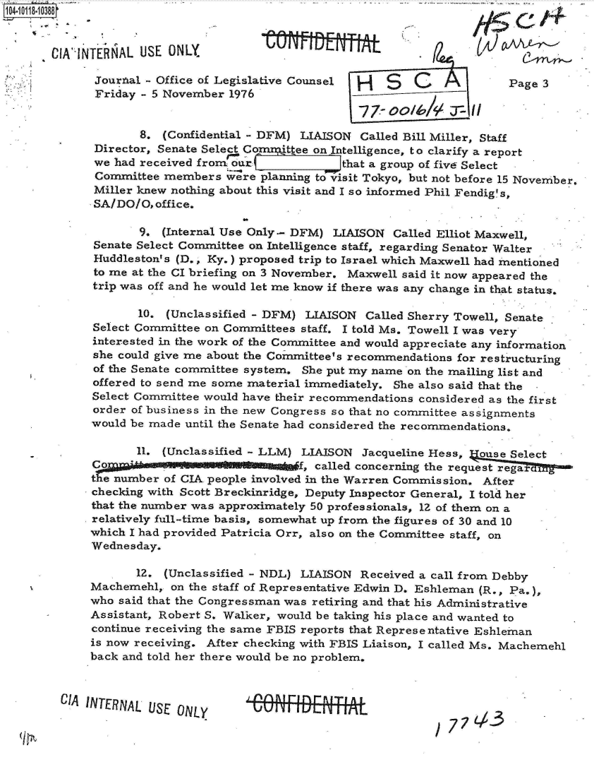 handle is hein.jfk/jfkarch10717 and id is 1 raw text is: 


-CIA`IN


TENAL  USE  ONLY            W   Utl  IIE                 t/

Journal-  Office of Legislative Counsel H   S   C              Page 3
Friday   5 November  1976


       8.  (Confidential - DFM) LIAISON Called Bill Miller, Staff
 Director, Senate Sele Co     tee on Intelligence, to clarify a report
 we had received fron oir             that a group of five Select
 Committee members   Were planning tovisit Tokyo, but not before 15 November.
 Miller knew nothing about this visit and I so informed Phil Fendig's,
 SA/DO/O, office.


       9.  (Internal Use Only- DFM) LIAISON  Called Elliot Maxwell,
Senate Select Committee on Intelligence staff, regarding Senator Walter
Huddleston's (D., Ky.) proposed trip to Israel which Maxwell had mentioned
to me at the CI briefing on 3 November. Maxwell said it now appeared the
trip was off and he would let me know if there was any change in that status.

       10. (Unclassified - DFM) LIAISON  Called Sherry Towell, Senate
Select Committee on Committees staff. I told Ms. Towell I was very
interested in the work of the Committee and would appreciate any information
she could give me about the Committee's recommendations for restructuring
of the Senate committee system. She put my name on the mailing list and
offered to send me some material immediately. She also said that the -
Select Committee would have their recommendations considered as the first
order of business in the new Congress so that no committee assignments
would be made until the Senate had considered the recommendations.

       11. (Unclassified - LLM) LIAISON  Jacqueline Hess, ouse Select
       C f, called concerning the request rega
the number of CIA people involved in the Warren Commission. After
checking with Scott Breckinridge, Deputy Inspector General, I told her
that the number was approximately 50 professionals, 12 of them on a
relatively full-time basis, somewhat up from the figures of 30 and 10
which I had provided Patricia Orr, also on the Committee staff, on
Wednesday.

       12. (Unclassified - NDL) LIAISON Received a call from Debby
Machemehl,  on the staff of Representative Edwin D. Eshleman (R., Pa.),
who said that the Congressman was retiring and that his Administrative
Assistant, Robert S. Walker, would be taking his place and wanted to
continue receiving the same FBIS reports that Representative Eshleman
is now receiving. After checking with FBIS Liaison, I called Ms. Machemehl
back and told her there would be no problem.


CIA INTERNAL USE ONLY


/ 77L,-3


14
t


- . nabli-Im -


j. inn a i rin r- R I T1 A L
UUrMULTTrTjTL


