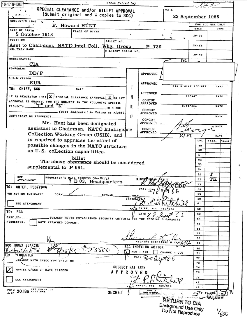 handle is hein.jfk/jfkarch10732 and id is 1 raw text is:        1O4~O11~1OO7        '(When Filled   rn)
       '  SPECIAL CLEARANCE and/or BILLET APPROVAL
            (Submit original and 4 copies to SCC)
SUBJECT*S NAME
               E. Howard  HUNT


DATE OF BIRTH
  b October 1918


DATE


22   SA E te b r 1 6


PLACE OF BIRTH


FOR SCC USE ONLY
COLS    CODE

29-331


  POSITION                          BILLET NO.
  Asst to Chairman. NATOuItel       rk             P 739            34-38
  MILITARY RANK                     MILITARY SERIAL NO.
                                                                    39.43
 ORGANIZATION
         CIA
 COMPONENT
         DD/P                                    APPROVED
 SUB-DIVISION
         EURAPRVD_________________
                      E                          APOVD       CIA SIGINT OFFICER DATE
 TO: CHIEF, SCC           DATE               T
                                                 APPROVED _________________
  IT IS REQUESTED THAT E SPECIAL CLEARANCE APPROVAL BILLET H C U/S&T        DATE
  APPROVAL BE GRANTED FOR THE SUBJECT IN THE FOLLOWING SPECIAL  APPROVED
  PROJECTS _ IT_ andfK_              IN PHASE R   CONCUR
                   (also indicated in Column at right).  APPROVED
 JUSTIFICATION REFERENCE                     U                              DATE
                                                  CONCUR
             Mr.  Hunt has been designated                                  DROE
        assistant to Chairman, NATO Intellige ce         CONCUR
                                                 APPROVED
        Collection Working Group (USIB), and                                DATE
        is required to appraise the effect of                         C
                                                      APPROVED                 HAS









                                                                      49
        on U. S. collection capabilities.                             51

                                    billet52
             The above otm~mshould be considered                      5
        supplemental to P 691.                                        54 __

                                                                      C G F    -
    SEE        REQUESTER'S MAIL ADDRESS (Rm-Bldg) SIGN  I LE          56  TK
    ATTACHMENT         7 B 03, Headquarters                           57___
TO: CHIEF, PSD/t4                               DATE -os                    DATE

FOR ACTION INDICATED CORAL                   OTHER
                                            (SpeCqy:K A              60
                                                                     61
  LSEE ATTACHMENT
                                                CHIEFC SCC TSO/CIA 62
TO: SCC                                         DATE        '        63(DA
CASE-NO._______ SUBJECT MEETS ESTABLISHED SECURITY CRITERIA ORTHE SPECIAL eLEARANCES  64
REQUESTED. E NOTE ATTACHED COMMENT.                                  65


                                                                /I   67
                                                           *         66
                                               PSOI164 SIGALE & TR 69
SCC INDEX SEARCH: IN                       SCC INDEXING ACTION       70-
            (7                               EW_ T-AD  CHANGE -OLD  71
Oo ssEiTER      chan                           DATE t N 72
    AR ANGE WITH C/SCC FOR BRIEFING                -    -----7

                                       SUBJECT HAS BEEN              73
    ADVISE C/SCC OF DATE BRIEFED       AP  R5E
  Lsuplmeta toP P 69.            E














                                                                     76
D   SEE ATTACHMENT                          (c
                                               CHIEF. SCC TSO/CIA    62
 E          N UE PREVIOUS


      I RTo CIA
Background Ue Ony


4- ;, 2018a ED ITION


SECRET t


22 September 1966


