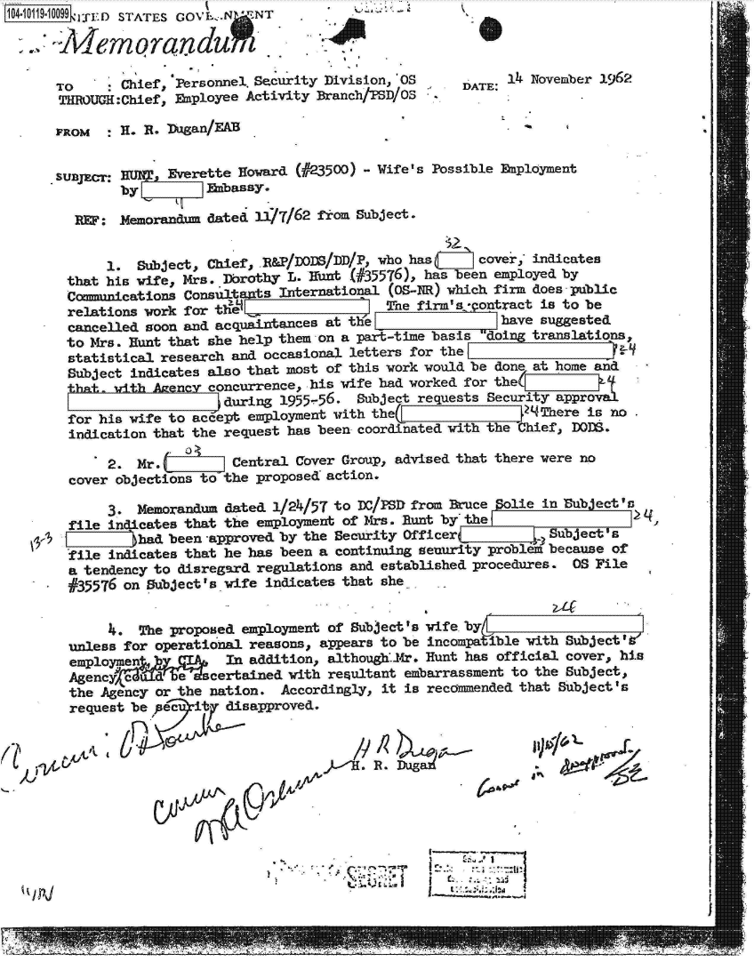 handle is hein.jfk/jfkarch10744 and id is 1 raw text is: 104-10119-10099 lFED  STATES  GOV ..



      TO      Chief, Personnel. Security Division, OS
      THROUGH:Chief, Eaployee Activity Branch/PSD/OS


DATE: 1  November 1962


FROM  :H-  R- 11zgan/EAB


S UBjEtH: MI  Everette Howard (023500) - Wife's Possible Enployment
        by         Enbassy.

  REF:  .Memorandum dated 11/7/62 from Subject.


      1.  Subject, Chief, .R&P/DODB/DD/P, who has    cover; indicates
 that his wife, Mrs. lbrothy L. Runt (#35576), has been employed by
 Cmmunications  Consultants International (OS-NR) which firm does public
 relations work for tel                  The firm's  ontract is to be
 cancelled soon and acquaintances at the                have suggested
 to Mrs. Runt that she help them on a part-time basis doing translations,
 statistical research and occasional letters for the                  C-I
 Subject indicates also that most of this work would be done at home and
 that  with Agency concurrence, his wife had worked for the(U
                     during 1955-56.  Subject requests Security approI
 for his wife to acept  employment with the(     1           There is no
 indication that the request has been coordinated with the Chief, DOIS.
               S04
      2.  Mr.         Central Cover Group, advised that there were no
  cover objections to the proposed action.

      3.  Memorandum dated 1/24/57 to nc/PS) from  uce  olie in Subject's
  file indicates that the employment of Mrs. Runt by the
          Thad been -approved by the Security Officer         Subject's
  ile  indicates that he has been a continuing senurity problem because of
  a tendency to disregard regulations and established procedures. OS File
  #35576 on SubjectIs wife indicates that she.
                                                  41
       4. The proposed employment of Subject 's wife by=
  unless for operational reasons, appears to be incompatible with Subject'l
  employmen ,        In addition, althoug..Mr. Hunt has official cover, his
  Agenc  e VdRe    certained with resultant embarrassment to the Subject,
  the Agency or the nation. Accordingly, it is recommended that Subject's
  request be pec ity disapproved.



ilk                                     RG~k /1 /


.,~ '


ttA&,P


      -~
1:~LtII


I


I


e
a


9 01;1A A,


