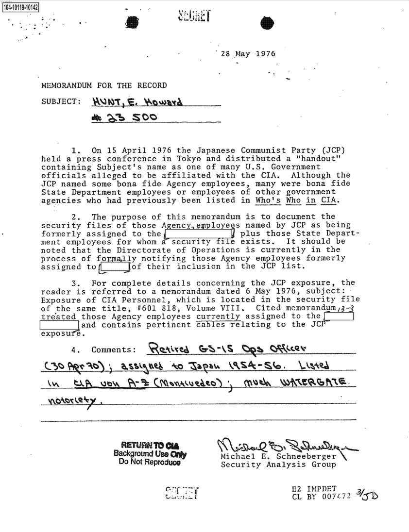 handle is hein.jfk/jfkarch10759 and id is 1 raw text is: 110401


28 May 1976


MEMORANDUM FOR THE RECORD

SUBJECT:   _____1_E, \N__Q_ __


      1.  On  15 April 1976 the Japanese Communist Party (JCP)
held a press conference  in Tokyo and distributed a handout
containing Subject's name  as one of many U.S. Government
officials alleged  to be affiliated with the CIA.  Although the
JCP named some bona  fide Agency employees, many were bona fide
State Department employees  or employees of other government
agencies who had previously  been listed in Who's Who in CIA.

      2.  The purpose of  this memorandum is to document the
security files of those Agency  epployees named by JCP as being
formerly assigned  to the               plus  those State Depart-
ment employees for whom  a security file exists.  It should be
noted that the Directorate  of Operations is currently in the
process of formnlly notifying  those Agency employees formerly
assigned to       of  their inclusion in the JCP list.

      3.  For complete details  concerning the JCP exposure, the
reader is referred  to a memorandum dated 6 May 1976, subject:
Exposure of CIA Personnel, which  is located in the security file
of the same title,  #601 818, Volume VIII.  Cited memorandumig-
tre'ated those Agency employees currently assigned to the
        and contains pertinent  cabFles relating to the JCP_
exposure.


4.  Comments:


  RETURN TO *A
Background Use 0
Do Not Reproduce


          -(   y -


Michael E. Schneeberger
Security Analysis Group


              E2  IMPDET
              CL BY  0074-72 'r


oftl-           S  C**.- %
\- QA Xta          N-V


*A
                                    J
4\;y4


16 .


